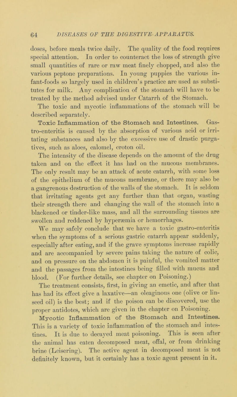 (loses, before raeals twice daily. The qualit-y of the food requires special attention. In order to connteract the loss of strength give small quantities of rare or raw meat finely chopped, and also the various peptone preparations. In young puppies the various in- fant-foods so largely used in children’s practice are used as Substi- tutes for milk. Any complication of the stomacli will liave to be treated by the method advised under Catarrh of the Stomach. The toxic and mycotic inflammations of the stomach will be described separately. Toxic Inflammation of the Stomach and Intestines. Gas- tro-enteritis is caused by the absorption of various acid or irri- tating substances and also by the excessive use of drastic purga- tives, such as aloes, calomel, croton oil. The intensity of the disease depends on the amount of the drug taken and on the effect it has had on the mucous membranes. The only result may be an attaek of acute catarrh, with some loss of the epithelium of the mucous membrane, or there may also be a gangrenous destruction of the walls of the stomach. It is seldom that irritating agents get any further than that organ, wasting their strength there and changing the wall of the stomach into a blackened or tinder-like mass, and all the surrounding tissues are swollen and reddened by hypergemia or hemorrhages. We may safely conclude that we have a toxic gastro-euteritis wlien the Symptoms of a serious gastric catarrh appear suddenly, especially after eating, and if the grave Symptoms increase rapidly and are accompanied by severe pains taking the nature of colic, and on pressure on the abdomcn it is painful, the vomited matter and the passages from the intestines being filled with mucus and blood. (For further details, see chapter on Poisoning.) The treatment consists, first-, in giving an emetic, and after that has had its effect give a laxative—an oleaginous one (olive or lin- seed oil) is the best; and if the poison can be discovered, use the proper antidotes, which are givcn in the chapter on Poisoning. Mycotic Inflammation of the Stomach and Intestines. Tliis is a variety of toxic inflammation of the stomach and intes- tines. It is due to decayed meat poisoning. Tliis is seen after the animal has eaten dccomposed meat, offal, or from drinking brine (Leisering). The act-ive agent in decomposed meat is not definitely known, but it certainly has a toxic agent present in it.