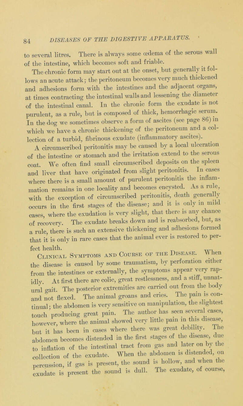 to several litres. There is always some oederaa of the serous wall of the intestine, whicli beeomes soft and friable. The chronic form may Start out at the onset, but generallv it fol- lows au acute attack; the peritoneum beeomes very mucli thickened and adhesions form with the intestines and the adjacent organs, at times contracting the intestinal walls and lessening the diameter of the intestinal canal. In the chronic form the exudate is not purulent, as a rule, but is composed of thick, hemorrhagic serum. In the dog we sometimes observe a form of aseites (see page 86) in whicli we have a chronic thickening of the peritoneum and a col- lection of a turbid, fibrinous exudate (inflammatory aseites). A circumscribed peritonitis may be eaused by a local ulceration of the intestine or stomach and the irritation extend to the serous coat. We often find small circumscribed deposits on the spieen and liver that have originated from slight peritonitis. In cases where there is a small amount of purulent peritonitis the Inflam- mation remains in one locality and beeomes encysted. As a rule, with the exception of circumscribed peritonitis, deatli generallv occurs in the first stages of the disease; and it is only m nnld cases, where the exudation is very slight, that there is any chance of recovery. The exudate breaks down and is reabsorbed, but, as a rule, there is such au extensive thickening and adhesions formed that it is only in rare cases that the animal ever is restored to per- fect liealth. Ceinical Symptoms and Course of the Disease. W hen the disease is eaused by some traumatism, by Perforation either from the intestines or externally, the Symptoms appear very rap- idlv. At first there are colic, great restlessness, and a stiff, unnat- ural o-ait. The posterior extremities are carried out from the body and not flexed. The animal groaus and cries. The pain is con- tinual • the abdomen is very sensitive on mampulation, the slightest touch producing great pain. The author has seen several cases, however, where the animal showed very little pain in this disease, but it has becn in cases where there was great debility. The abdomen beeomes distended in the first stages of tlie disease, due to inflation of the intestinal tract from gas and later on by the collection of the exudate. When the abdomen is distended, on percussion, if gas is present, the sound is hol low and when tie exudate is present the sound is dull. The exudate, of couree,