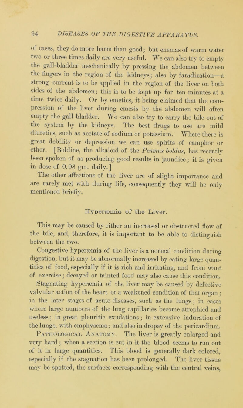 of cases, tliey do more barm than good; but enemasof warm water two or tliree times daily are very usefid. We can also try to empty the gall-bladder mechanioally by pressing the abdomen betwecn the fingers in the region of the kidneys; also by faradization—a strong current is to be applied in the region of the liver on botli sides of the abdomen; tliis is to be kept up for ten minutes at a time twice daily. Or by emetics, it being claimed that the com- pression of the liver during emesis by the abdomen will often empty the gall-bladder. We can also try to carry the bile out of the System by the kidneys. The best drugs to use are mild diuretics, such as acetatc of sodium or potassium. Where there is great debility or depression we can use spirits of camphor or ether. [Boldine, the alkaloid of the Penmus boldus, has recently been spoken of as producing good results in jaundice; it is given in dose of 0.08 gm. daily.] The otlier affections of the liver are of slight importance and are rarely met with during life, consequently they will be only mentioned briefiy. Hypergemia of the Liver. Tliis may be caused by eitlier an increased or obstructed flow of the bile, and, therefore, it is important to be able to distinguish between the two. Congestive hypenemia of the liver is a normal condition duriug digestion, but it may be abnormal ly increased by eating large quan- tities of food, especially if it is rieh and irritating, and from want of exercise; decayed or tainted food may also cause tliis condition. Stagnating hyperaemia of the liver may be caused by defective valvular action of the lieart or a weakened condition of that onran : in the later stages of acute diseases, such as the lungs; in cases where large numbers of the lung capillaries become atrophied and useless; in great pleuritic exudations; in extensive induration of the lungs, with emphysema; and also in dropsy of the pericardium. Pathological Anatomy. The liver is greatly enlarged and very liard; wlien a section is cut in it the blood seems to run out of it in large quantities. Tliis blood is generally dark colored, especially if the Stagnation has been prolonged. The liver tissue may be spotted, the surfaces correspondiug with the central veius,