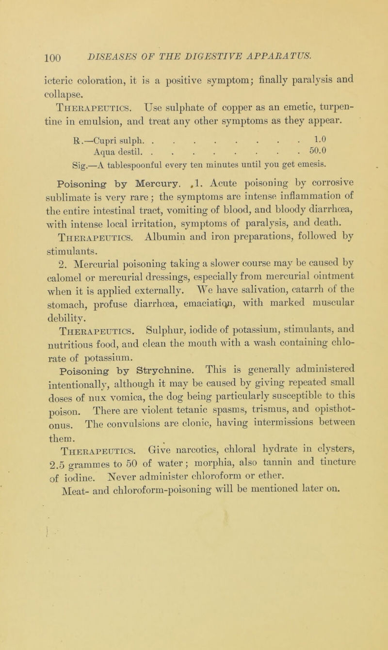 icteric coloration, it is a positive Symptom; finally paralysis and eollapse. Therapeutics. Use sulphate of copper as an emetic, turpen- tine in emulsion, and treat any other Symptoms as they appear. R.—Cupri sulph 1-0 Aqua destil 50.0 Sig.—A tablespoonful every ten minutes until you get emesis. Poisoning by Mercury. #1. Acute poisoning by corrosive Sublimate is vcry rare; the Symptoms are intense inflammation of the entire intestinal tract, vomiting of blood, and bloody diarrhoea, with intense local irritation, Symptoms of paralysis, and cleath. Therapeutics. Albumin and iron preparations, followed by stimnlants. 2. Mercurial poisoning taking a slower conrse may be caused by calomel or mercurial dressings, especially from mercurial ointment when it is applied externally. We have salivation, catarrh of the stomach, profuse diarrhoea, emaciatiqp, with marked muscular debilitv. Therapeutics. Sulphur, iodide of potassium, stimulants, and nutritious food, and clean the mouth with a wasli containing chlo- rate of potassium. Poisoning by Strychnine. Tliis is generally administered intentionally, although it may be caused by giving repeated small closes of nux vomica, the dog being particularly susceptible to tliis poison. The re are violent tetanic spasms, trismus, and Opisthot- onus. The convulsions are clonic, having intermissions between them. Therapeutics. Give narcotics, chloral hydrate in clysters, 2.5 grammes to 50 of water; morphia, also tannin and tincture of iodine. Never administer Chloroform or ether. Meat- and chloroform-poisoning will be mentioned later on.