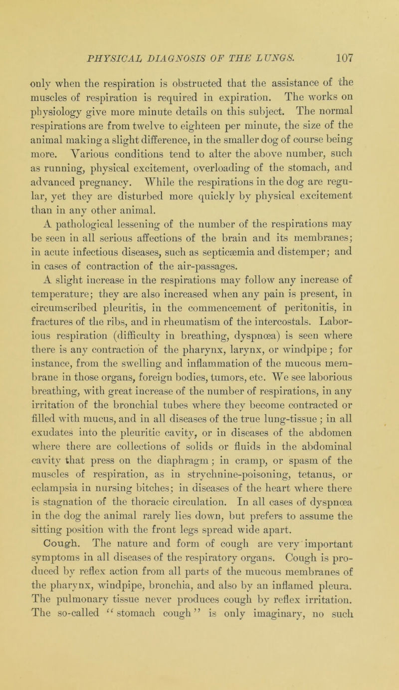 ouly when the respiration is obstructcd that tlie assistance of the rauscles of respiration is required in expiration. The works on physiology give more minute details on this subject. The normal respirations are from twelve to eighteen per minute, the size of the animal making a slight difference, in the smaller dog of course being more. Various conditions tend to alter the above number, such as runniug, physical excitement, overloading of the stomach, and advanced pregnancy. While tlie respirations in the dog are regu- lär, yet they are disturbed more qnickly by physical excitement than in any other animal. A pathological lessening of the number of tlie respirations may be seen in all serions affections of the brain and its membranes; in acnte infectious diseases, such as septicsemia and distemper; and in cases of contraction of the air-passages. A slight increase in the respirations may follow any increase of temperature; they are also increased when any pain is present, in circumscribed pleuritis, in the commencement of peritonitis, in fractures of the ribs, and in rheumatism of the intercostals. Labor- ious respiration (difficulty in breathing, dyspnoea) is seen where there is any contraction of the pharynx, larynx, or windpipe ; for instance, from the swelliug and inflammation of the mncous mem- brane in those Organs, foreign bodies, tumors, etc. We see laborious breathing, with great increase of the number of respirations, in any irritation of the bronchial tubes where they become contracted or filled with mucus, and in all diseases of the true lung-tissue ; in all exudates into the pleuritic cavity, or in diseases of the abdomen where there are collections of solids or flnids in the abdominal cavity that press on the diaphragm; in cramp, or spasm of the muscles of respiration, as in strychnine-poisoning, tetanus, or eclampsia in nursing bitches; in diseases of the lieart where there is Stagnation of the thoracic circulation. In all cases of dyspnoea in the dog the animal rarely lies down, but prefers to assume the sitting position with the front legs spread wide apart. Coug-h. The nature and form of cough are very important Symptoms in all diseases of the respiratory organs. Cough is pro- duced by reflex action from all parts of the mncous membranes of the pharynx, windpipe, bronchia, and also by an inflamed plcura. The pulmonary tissue never produces cough by reflex irritation. The so-called “stomach cough” is only imaginary, no such
