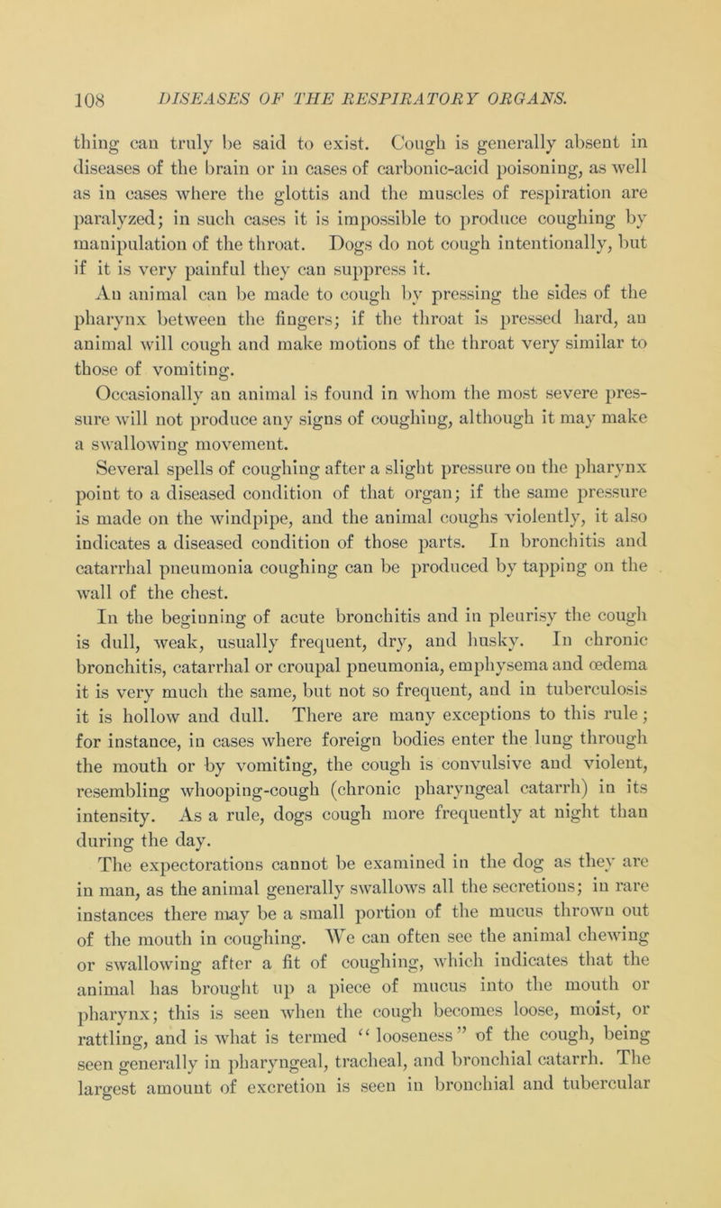 thing can truly be saicl to exist. Cough is generally absent in diseases of the brain or in cases of carbonic-acid poisoning, as well as in eases where the glottis and the muscles of respiration are paralyzed; in such cases it is impossible to produce coughing by manipulation of the throat. Dogs do not cough intentionally, but if it is very painful tliey can suppress it. An animal can be made to cough by pressing the sides of the pharynx between the finge rs; if the throat is pressed liard, an animal will cough and make motions of the throat very similar to those of vomiting. Occasionally an animal is found in whom the most severe pres- sure will not produce any signs of coughing, although it may make a swallowing movement. Several spells of coughing after a slight pressure on the pharynx point to a diseased condition of that organ; if the same pressure is made on the windpipe, and the animal coughs violently, it also indicates a diseased condition of those parts. In bronchitis and catarrhal pneumonia coughing can be produced by tapping on the wall of the ehest. In the beginning of acute bronchitis and in pleurisy the cough is dull, weak, usually frequent, dry, and husky. In chronic bronchitis, catarrhal or croupal pneumonia, emphysema and oedema it is very niuch the same, but not so frequent, and in tuberculosis it is hollow and dull. There are many exceptions to this rule; for instance, in cases where foreign bodies enter the lung through the mouth or by vomiting, the cough is convulsive and violent, resembling whooping-cough (chronic pharyngeal catarrh) in its intensity. As a rule, dogs cough more frequeutly at night than during the day. The expectorations cannot be examined in the dog as they are in man, as the animal generally swallows all the secretious; in rare instances there may be a small portion of the mucus thrown out of the mouth in coughing. We can often see the animal chewing or swallowing after a fit of coughing, which indicates that the animal has brought up a piece of mucus into the mouth or pharynx; this is seen when the cough becomes loose, moist, or rattling, and is what is termed “ looseness” of the cough, being seen generally in pharyngeal, tracheal, and bronchial catarrh. The largest amount of excretion is seen in bronchial and tubercular