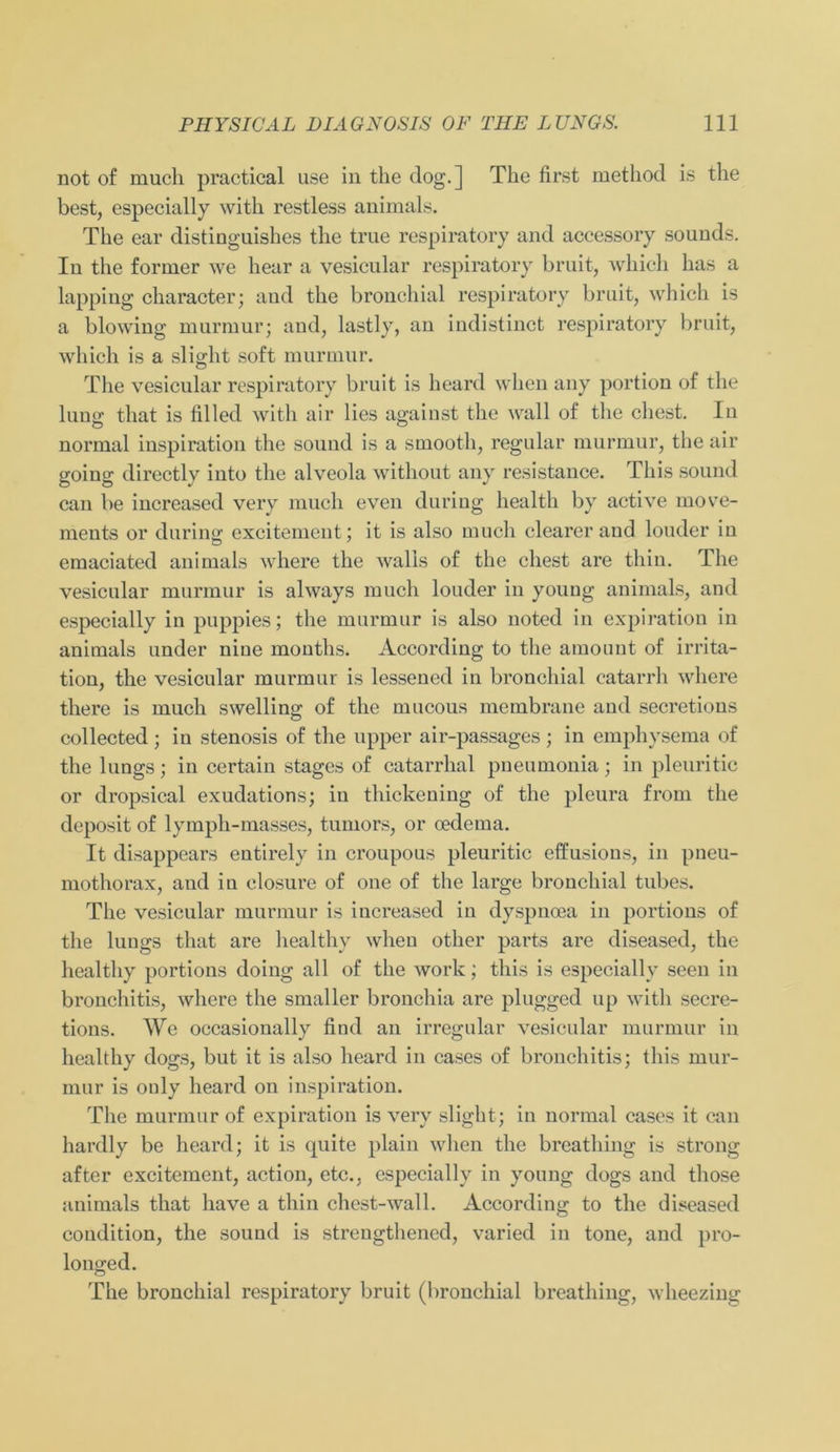 not of much practical use in the dog.] The first method is the best, especially with restless animals. The ear distingnishes the true respiratory and accessory sounds. In the former we hear a vesicular respiratory bruit, which has a lapping character; and the bronchial respiratory bruit, which is a blowing murmur; and, lastly, an indistinct respiratory bruit, which is a slight soft murmur. The vesicular respiratory bruit is heard when any portion of the lung that is filled with air lies against the wall of the ehest. In normal inspiration the sound is a smootli, regulär murmur, the air going directly into the alveola without any resistance. This sound can be increased very much even during health by active move- ments or during excitement; it is also much clearer and louder in emaciated animals where the walls of the ehest are thin. The vesicular murmur is always much louder in young animals, and especially in puppies; the murmur is also noted in expiration in animals under nine montlis. According to the amount of irrita- tion, the vesicular murmur is lessened in bronchial catarrh where there is much swelling of the mucous membrane and secretions collected ; in stenosis of the upper air-passages ; in emphysema of the lungs; in certain stages of catarrhal pneumonia; in pleuritic or dropsical exudations; in thickening of the pleura from the deposit of lymph-masses, tumors, or oedema. It disappears entirely in croupous pleuritic effusions, in pneu- mothorax, and in elosure of one of the large bronchial tubes. The vesicular murmur is increased in dyspncea in portions of the lungs that are healthy when other parts are diseased, the healthy portions doing all of the work; this is especially seen in bronchitis, where the smaller bronchia are plugged up with secre- tions. We occasionally find an irregulär vesicular murmur in healthy dogs, but it is also heard in cases of bronchitis; this mur- mur is ouly heard on inspiration. The murmur of expiration is very slight; in normal cases it can hardly be heard; it is quite plain when the breathing is strong after excitement, action, etc., especially in young dogs and those animals that have a thin chest-wall. According to the diseased condition, the sound is streugthened, varied in tone, and pro- longed. The bronchial respiratory bruit (bronchial breathing, wheezing