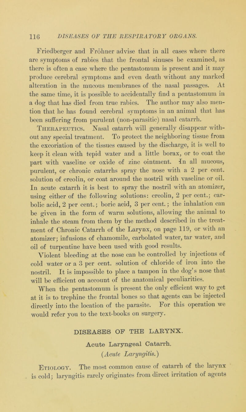 Friedberger and Fröhner advise that in all cases where there are Symptoms of rabies tliat the frontal sinuses be examined, as there is ofteu a case where the pentastomum is present and it may produce cerebral Symptoms and even death without any marked alteratiou in the mncous membraues of the nasal passages. At the same time, it is possible to accidentally find a pentastomum in a dog that bas died from true rabies. The author may also men- tion that he has found cerebral Symptoms in an animal that has beeil suffcring from purulent (non-parasitic) nasal catarrh. Therapeutics. Nasal catarrh will generally disappear with- out any special treatment. To protect the neighboring tissue from the excoriation of the tissues caused by the discharge, it is well to keep it clean with tepid water and a little borax, or to coat the part with Vaseline or oxide of zinc ointment. In all mucous, purulent, or chronic catarrhs spray the nose with a 2 per cent. solution of creolin, or coat around the nostril with Vaseline or oil. In acute catarrh it is best to spray the nostril with an atomizer, using eitlier of the following Solutions: creolin, 2 per cent.; car- bolic acid, 2 per cent.; boric acid, 3 per cent.; the inhalation can be given in the form of warm Solutions, allowing the animal to inhale the steam from tliem by the method described in the treat- ment of Chronic Catarrh of the Larynx, on page 119, or with an atomizer; infusions of chamomile, carbolated water, tar water, and oil of turpentine have been used with good results. Violent bleeding at the nose can be controlled by injections of cold water or a 3 per cent. solution of chloride of iron into the nostril. It is impossible to place a tampon in the dog’s nose that will be efficient on account of the anatomical peculiarities. When the pentastomum is present the only efficient way to get at it is to trephine the frontal bones so that agents can be injected directly into the location of the parasite. For this Operation we would refer you to the text-books on surgery. DISEASES OF THE LARYNX. Acute Laryngeal Catarrh. (Acute Laryngitis.) Etiology. The most common cause of catarrh of the larynx is cold; laryngitis rarely originates from direct irritation of agents