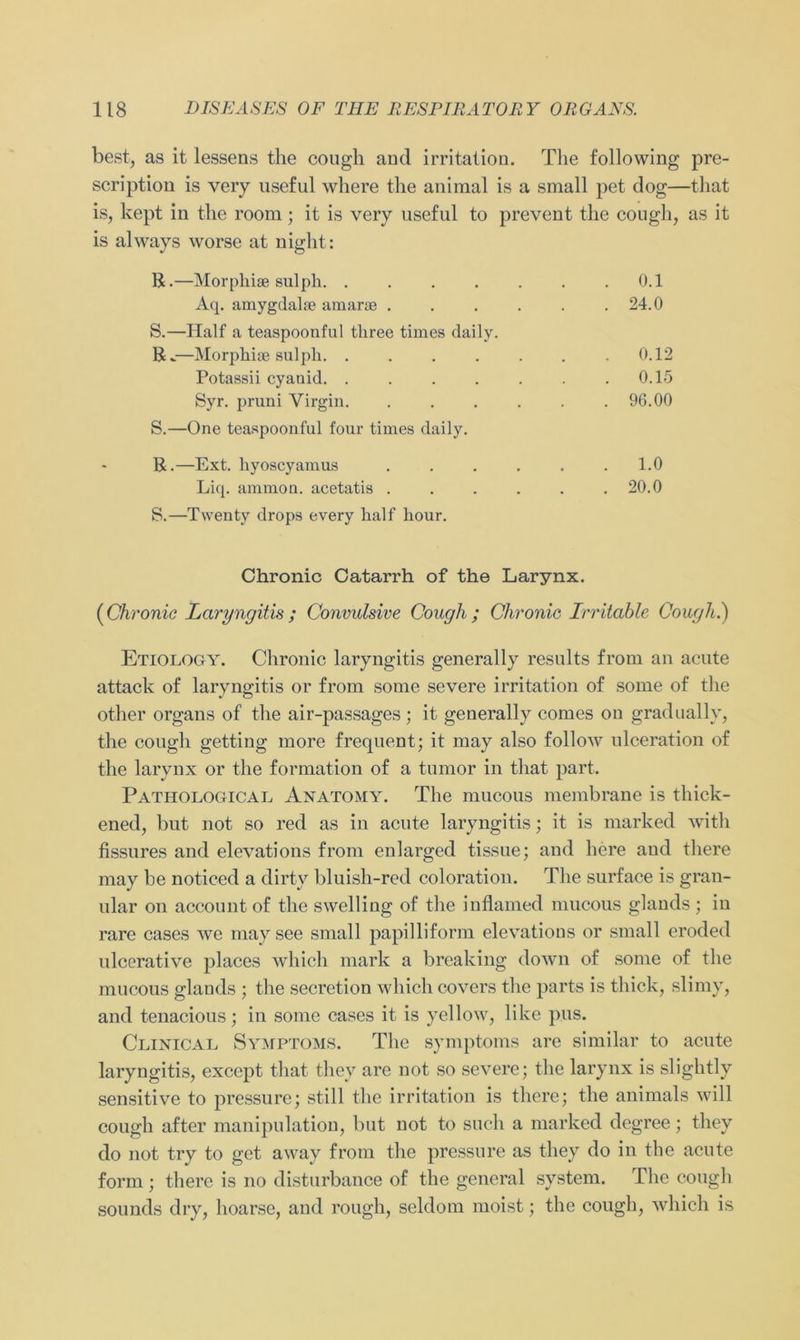 best, as it lessens the cough and irritation. The following pre- scription is very useful where the animal is a small pet dog—that is, kept in the room ; it is very useful to prevent the cough, as it is always worse at night: R.—Morpliiae sulpli . 0.1 Aq. amygdalae amarse . 24.0 S.—Half a teaspoonful tliree times daily. R.—Morpliiae sulpli. ..... . 0.12 Potassii cyanid. ..... . 0.15 Syr. pruni Virgin . 96.00 S.—One teaspoonful four times daily. R.—Ext. liyoscyamus . 1.0 Liq. ammon. acetatis . . 20.0 S.—Twenty drops every half hour. Chronic Catarrh of the Larynx. (Chronic Laryngitis ; Convulsive Cough; Chronic Irritable Cough.) Etiology. Chronic laryngitis generally results from an acute attack of laryngitis or from some severe irritation of some of tlie other organs of the air-passages ; it generally comes on gradually, the cough getting more frequent; it may also follow ulceration of the larynx or the formation of a tumor in that part. Pathological Anatomy. The mucous membrane is thick- ened, but not so red as in acute laryngitis; it is marked with fissures and elevations from enlarged tissue; and here and there may be noticed a dirty bluish-red coloration. The surface is gran- ulär on account of the swelling of the inflamed mucous glands ; in rare cases we maysee small papilliform elevations or small eroded ulcerative places wliich mark a breaking down of some of the mucous glands ; the secretion wliich covers the parts is thick, slimy, and tenacious; in some cases it is yellow, like pus. Clinical Symptoms. The Symptoms are similar to acute laryngitis, except that they are not so severe; the larynx is slightly sensitive to pressure; still the irritation is tliere; the animals will cough after manipulation, but not to such a marked dcgree; they do not try to get away from the pressure as they do in the acute form ; tliere is no disturbance of the general System. The cough sounds dry, lioarse, and rough, seldom moist; the cough, wliich is