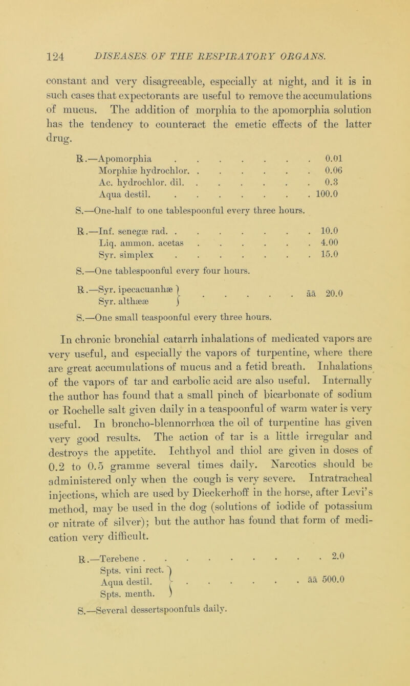 constant and very disagreeable, especially at night, and it is in such cases that expectorants are useful to removetheaccumulations of mucus. The addition of morphia to tlie apomorphia solution has the tendenoy to counteract the emetic effects of the latter drug;. ö R.- -Apomorphia . 0.01 Morphise hydrochlor . 0.06 Ac. hydrochlor. dil. . . 0.3 Aqua destil. . 100.0 ■One-kalf to one tablespoonful every three hours. -Inf. senegae rad. ...... . 10.0 Liq. ammon. acetas ..... . 4.00 Syr. simplex ...... . 15.0 -One tablespoonful every four hours. -Syr. ipecacuanhae ) ää 20.0 Syr. althaeae j S.—One small teaspoonful every tkree hours. In chronic bronchial catarrh inhalations of medicated vapors are very useful, and especially the vapors of turpentine, where there are o-reat accumulations of mucus and a fetid breath. Inhalations of the vapors of tar and carbolic acid are also useful. Internally the author has found that a small pinch of bicarbonate of sodium or Rochelle salt given daily in a teaspoonful of warm water is very useful. In broncho-blennorrhoea the oil of turpentine has given very good results. The action of tar is a little irregulär and destroys the appetite. Ichthyol and thiol are given in doses of 0.2 to 0.5 gramme several times daily. Narcotics should be administered only when the cough is very severe. Intratracheal injections, which are used by Dieckerhoff in the horse, after Levi’s method, may be used in the dog (solutions of iodide of potassium or nitrate of silver); but the author has found that form of medi- cation very difficult. R. —Terebene .... Spts. vini rect. ^ Aqua destil. Spts. menth. ) S. —Several dessertspoonfuls daily. . 2.0 . ää 500.0