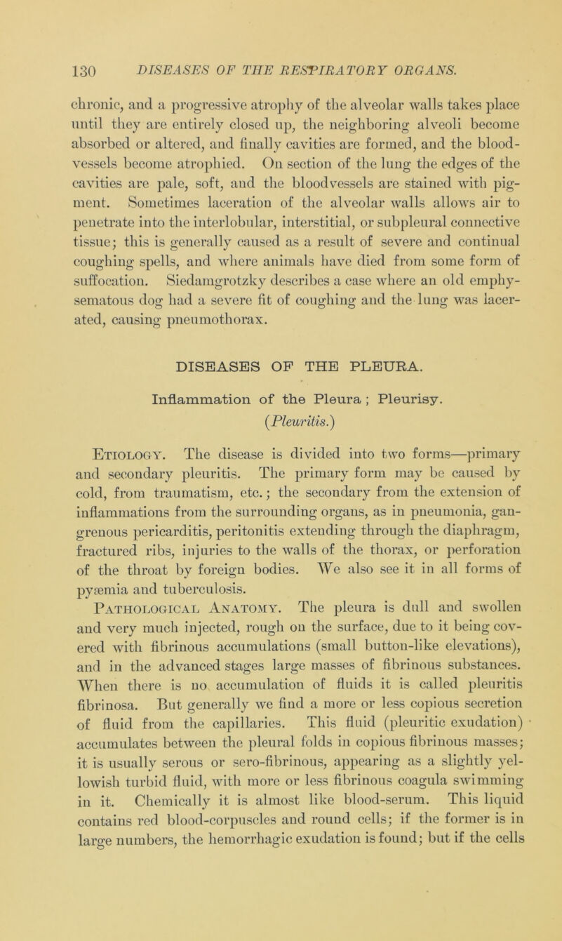 chronic, and a progressive atrophy of the alveolar walls takes place nntil tliey are entirely closed up, the neighboring alveoli become absorbed or altered, and finally cavities are formed, and the blood- vessels become atrophied. On section of the lung the edges of the cavities are pale, soft, and the bloodvessels are stained with pig- ment. Sometimes laceration of the alveolar walls allows air to penetrate into the interlobular, interstitial, or subpleural connective tissue; this is generally caused as a result of severe and continual coughing spells, and where animals liave died from some form of suffocation. Siedamgrotzky describes a case where an old ernphy- sematous dog had a severe fit of coughing and the lung was lacer- ated, causing pneumothorax. DISEASES OF THE PLEURA. Inflammation of the Pleura ; Pleurisy. (Pleuritis.) Etiology. The disease is divided into two forms—primary and secondary pleuritis. The primary form may be caused by cold, from traumatism, etc.; the secondary from the extension of inflammations from the surrounding Organs, as in pneumonia, gan- grenous pericarditis, peritonitis exteuding through the diaphragm, fractured ribs, injuries to the walls of the thorax, or Perforation of the tliroat by foreign bodies. We also see it in all forms of pysemia and tu bereu losis. Pathological Anatomy. The plcura is dull and swollen and very mucli injected, rough ou the surface, due to it being cov- ered with fibrinous accumulations (small button-like elevations), and in the advanced stages large masses of fibrinous substances. When there is uo accumulation of fluids it is called pleuritis fibrinosa. But generally we find a more or less copious secretion of fluid from the capillaries. This fluid (pleuritic exudation) accumulates betweeu the pleural folds in copious fibrinous masses; it is usually serous or sero-fibrinous, appearing as a slightly yel- lowish turbid fluid, with more or less fibrinous coagula swimming in it. Chemically it is almost like blood-serum. This liquid contains red blood-corpuscles and round cells; if the former is in large numbers, the hemorrhagic exudation isfound; but if the cells
