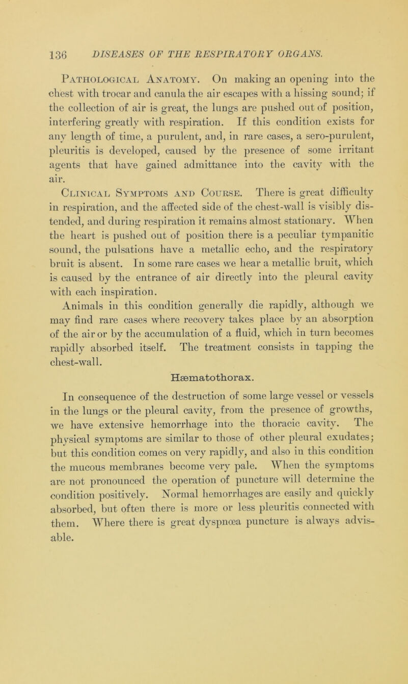 Pathological Anatomy. On making an opening into the ehest with trocar and canula the air escapes with a hissing sound; if the collection of air is great, the lungs are pnshed out of position, interfering greatly with respiration. If this condition exists for any length of time, a purulent, and, in rare cases, a sero-purulent, pleuritis is developed, caused by the presence of some irritant agents tliat have gained admittance into the cavity with the air. Clinical Symptoms and Course. There is great difficulty in respiration, and the affected side of the ehest-wall is visibly dis- tended, and during respiration it remains almost stationary. When the heart is pushed out of position there is a peculiar tympanitic sound, the pulsations have a metallic echo, and the respiratory bruit is absent. In some rare cases we liear a metallic bruit, which is caused by the entrance of air directly into the pleural cavity with each inspiration. Animais in this condition generally die rapidly, although we may find rare cases where recovery takes place by an absorption of the airor by the accumulation of a fluid, which in turn becomes rapidly absorbed itself. The treatment consists in tapping the chest-wall. Hsematothorax. In consequence of the destruction of some large vessel or vessels in the lungs or the pleural cavity, from the presence of growths, we have extensive hemorrhage into the thoracic cavity. The phvsical Symptoms are similar to tliose of other pleural exudates; but this condition comes on very rapidly, and also iu this condition the mucous membranes become very pale. Wlien the Symptoms are not pronounced the Operation of puncture will determine the condition positively. Normal hemorrhages are easily and quickly absorbed, but often there is more or less pleuritis connected with them. Where there is great dyspncea puncture is always advis- able.