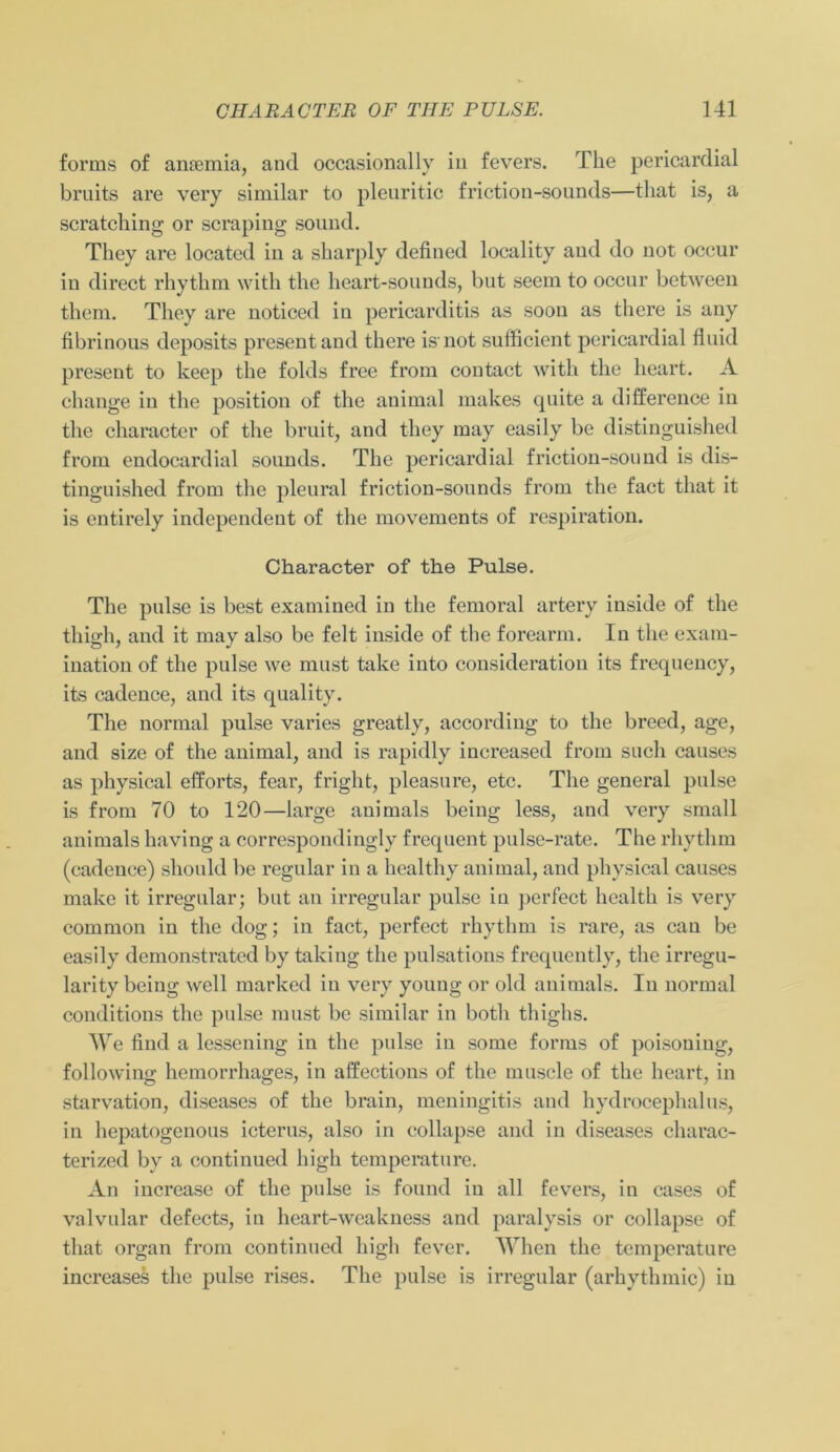 forms of ansemia, and occasionally in fevers. The pericardial bruits are very similar to pleuritic friction-sounds—tliat is, a scratching or scraping sound. They are located in a sharply defined locality and do not occur in direct rhythm with the heart-sounds, but seem to occur between them. They are noticed in pericarditis as soou as there is any fibrinous deposits present and there is not sufficient pericardial fluid present to keep the folds free from contact with the heart. A change in the position of the animal makes quite a difference in the character of the bruit, and they may easily be distinguished from endocardial sounds. The pericardial friction-sound is dis- tinguished from the pleural friction-sounds from the fact tliat it is entirely independent of the movements of respiration. Character of the Pulse. The pulse is best examined in the femoral artery inside of the thigh, and it may also be feit inside of the forearm. In the exam- ination of the pulse we must take into consideration its frequency, its cadence, and its quality. The normal pulse varies greatly, according to the brecd, age, and size of the animal, and is rapidly increased from such causes as physical efforts, fear, fright, pleasure, etc. The general pulse is from 70 to 120—large animals being less, and very small animals having a correspondingly frequent pulse-rate. The rhythm (cadence) should be regulär in a healthy animal, and physical causes make it irregulär; but an irregulär pulse in perfect health is very common in the dog; in fact, perfect rhythm is rare, as can be easily demonstrated by taking the pulsations frequently, the irregu- larity being well marked in very young or old animals. In normal conditions the pulse must be similar in both thighs. We find a lessening in the pulse in some forms of poisoniug, following hemorrhages, in affections of the muscle of the heart, in starvation, diseases of the brain, meningitis and hydrocephalus, in hepatogenous icterus, also in collapse and in diseases charac- terized by a continued high temperature. An increase of the pulse is found in all fevers, in cases of valvular defects, in hcart-weakness and paralysis or collapse of tliat organ from continued high fever. When the temperature increases tlie pulse rises. The pulse is irregulär (arhythmic) in