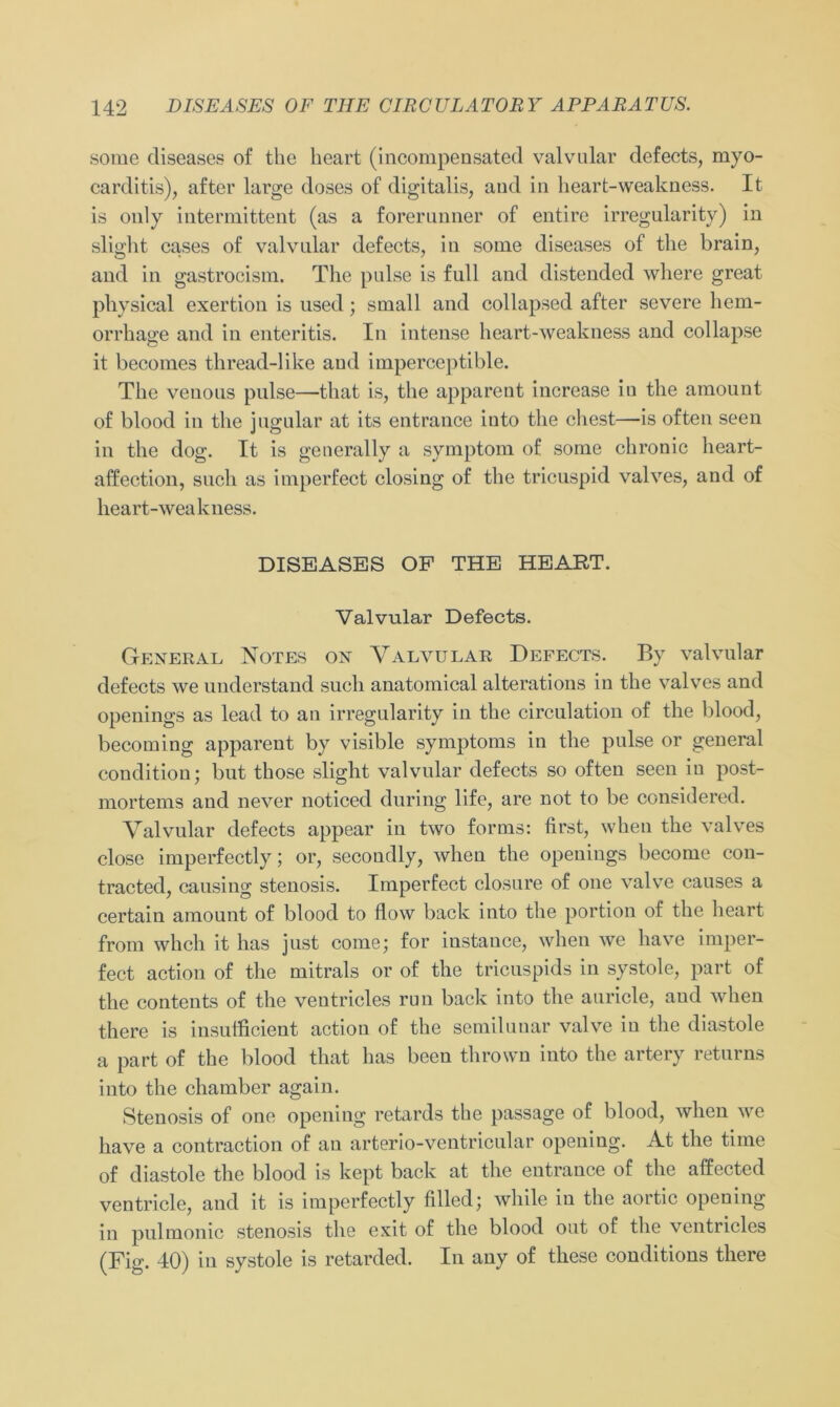 some diseases of the heart (incompensated valvular defects, myo- carditis), after large doses of digitalis, aud in heart-weakness. It is only iiitermittent (as a forerunner of entire irregularity) in slight cases of valvular defects, in some diseases of the brain, and in gastrocism. The pulse is full and distended where great physical exertion is used; small and collapsed after severe hem- orrhage and in enteritis. In intense heart-weakness and collapse it becomes thread-like aud imperceptible. The venous pulse—that is, the apparent increase iu the amount of blood in the jugular at its entrance into the ehest—is often seen in the dog. It is generally a Symptom of some chronic heart- affection, such as imperfect closing of the tricuspid valves, and of heart-weakness. DISEASES OF THE HEART. Valvular Defects. General Notes on Valvular Defects. By valvular defects we understand such anatomical alterations in the valves and openings as lead to an irregularity in the circulation of the blood, becoming apparent by visible Symptoms in the pulse or general condition; but those slight valvular defects so often seen in post- mortems and never noticed during life, are not to be considered. Valvular defects appear in two forms: first, when the valves close imperfectly; or, secondly, when the openings bccome con- tracted, eausing Stenosis. Imperfect closure of one valve causes a certain amount of blood to flow back into the portion of the heart from whch it has just come; for instauce, when we have imper- fect action of the mitrals or of the tricuspids in systole, part of the contents of the ventricles run back into the auricle, and when there is insufficient action of the semilunar valve in the diastole a part of the blood that has been thrown into the artery returns into the chamber again. Stenosis of one opening retards the passage of blood, when we have a contraction of an arterio-ventricular opening. At the time of diastole the blood is kept back at the entrance of the affected ventricle, and it is imperfectly filled; wliile in the aortic opening in pulmonic Stenosis the exit of the blood out of the ventricles (Fig. 40) in systole is retarded. In any of these conditions there