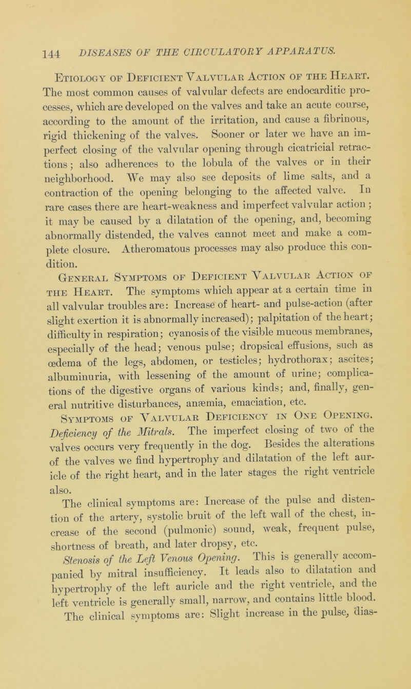 Etiology of Deficient Valvular Action of the Heart. The most common causes of valvular defects are endocarditic pro- cesses, which are developed on the valves and take an acute course, according to the amount of the irritation, and cause a fibrinous, rigid thickening of the valves. Sooner or later we have an im- perfect closing of the valvular opening through cicatricial retrac- tions; also adherences to the lobula of the valves or in their neighborhood. We may also see deposits of lime salts, and a contraction of the opening belonging to the affected valve. In rare cases there are heart-weakness and imperfect valvular action ; it may be caused by a dilatation of the opening, and, becoming abnormally distended, the valves cannot meet and make a com- plete closure. Atheromatous processes may also produce this con- dition. General Symptoms of Deficient Valvular Action of the Heart. The Symptoms which appear at a certain time in all valvular troubles are: Increase of heart- and pulse-action (after slight exertion it is abnormally increased); palpitation of the heart ; difficulty in respiration • cyanosisof the visible mucous membranes, especially of the head; venous pulse; dropsical effusions, such as oedema of the legs, abdomen, or testicles; hydrothorax; ascites; albuminuria, with lessening of the amount of urine; complica- tions of the digestive organs of various kinds; and, finally, gen- eral nutritive disturbances, anaemia, emaciation, etc. Symptoms of Valvular Deficiency in One Opening. Deficiency of the Mitrals. The imperfect closing of two of the valves occurs very frequently in the dog. Besides the alterations of the valves we find hypertrophy and dilatation of the left aur- icle of the right heart, and in the later stages the right ventricle also. The clinical Symptoms are: Increase of the pulse and disten- tion of the artery, systolic bruit of the left wall of the ehest, in- crease of the second (pulmonic) Sound, weak, frequent pulse, shortness of breath, and later dropsy, etc. Stenosis of the Left Venous Opening. This is generally accom- panied by mitral insufficiency. It leads also to dilatation and hypertrophy of the left auricle and the right ventricle, and the left ventricle is generally small, narrow, and contains little blood. The clinical Symptoms are: Slight increase in the pulse, dias-