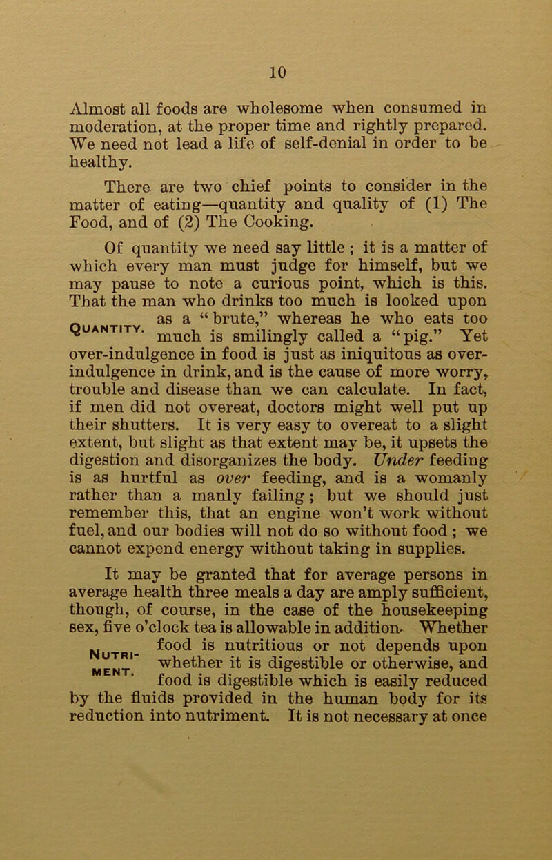 Almost all foods are wholesome when consumed in moderation, at the proper time and rightly prepared. We need not lead a life of self-denial in order to be healthy. There are two chief points to consider in the matter of eating—quantity and quality of (1) The Food, and of (2) The Cooking. Of quantity we need say little ; it is a matter of which every man must judge for himself, but we may pause to note a curious point, which is this. That the man who drinks too much is looked upon as a “ brute,” whereas he who eats too quantity. mucj1 smilingly called a “pig.” Yet over-indulgence in food is just as iniquitous as over- indulgence in drink, and is the cause of more worry, trouble and disease than we can calculate. In fact, if men did not overeat, doctors might well put up their shutters. It is very easy to overeat to a slight extent, but slight as that extent may be, it upsets the digestion and disorganizes the body. Under feeding is as hurtful as over feeding, and is a womanly rather than a manly failing; but we should just remember this, that an engine won’t work without fuel, and our bodies will not do so without food ; we cannot expend energy without taking in supplies. It may be granted that for average persons in average health three meals a day are amply sufficient, though, of course, in the case of the housekeeping sex, five o’clock tea is allowable in addition- Whether Nutri- ^00c* *s nutr*ti0lls or not depends upon ment whether it is digestible or otherwise, and food is digestible which is easily reduced by the fluids provided in the human body for ita reduction into nutriment. It is not necessary at once
