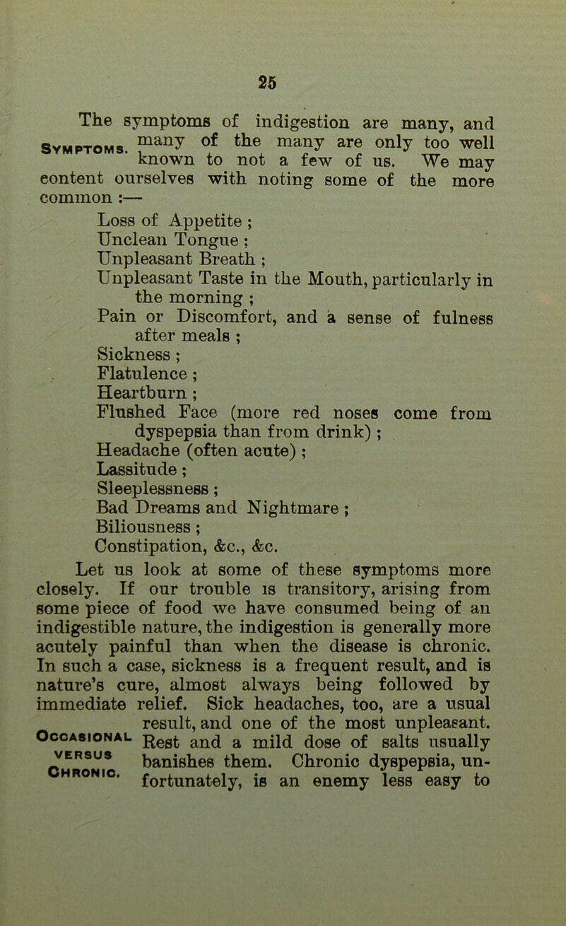 The symptoms of indigestion are many, and Symptoms. maiW of tlie many are only too well known to not a few of us. We may content ourselves with noting some of the more common :— Loss of Appetite ; Unclean Tongue : Unpleasant Breath ; Unpleasant Taste in the Mouth, particularly in the morning ; Pain or Discomfort, and a sense of fulness after meals ; Sickness ; Flatulence ; Heartburn ; Flushed Face (more red noses come from dyspepsia than from drink); Headache (often acute) ; Lassitude; Sleeplessness; Bad Dreams and Nightmare ; Biliousness ; Constipation, &c., &c. Let us look at some of these symptoms more closely. If our trouble is transitory, arising from some piece of food we have consumed being of an indigestible nature, the indigestion is generally more acutely painful than when the disease is chronic. In such a case, sickness is a frequent result, and is nature’s cure, almost always being followed by immediate relief. Sick headaches, too, are a usual result, and one of the most unpleasant. Occasional Regt an(j a dose 0f salts usually versus banishes them. Chronic dyspepsia, un- hronic, fortunately, is an enemy less easy to