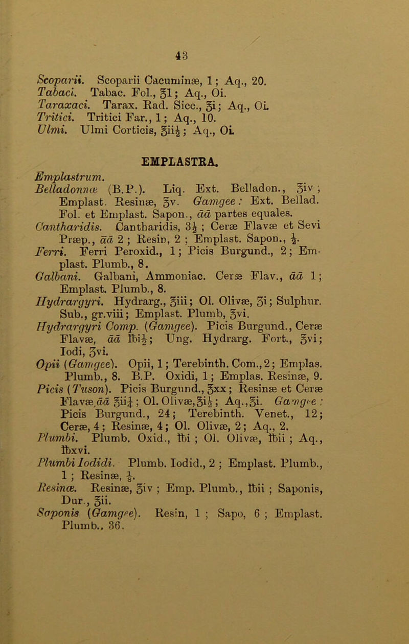 48 Scopaiii. Scoparii Cacuminae, 1; Aq., 20. Tabaci. Tabac. FoL, §1; Aq., Oi. Taraxaci. Tarax. Ead, Sicc., §i; Aq., OL Tritici. Tritici Far., 1; Aq., 10. Ulnii. Ulmi Corticis, -A.q., OL EMPLASTRA. Emplastrum. Belladonme (B.P.). Liq. Ext. Belladon., ; Emplast. Resiuae, 5^- Gamgee: Ext. Be]lad. Fol. et Emplast. Sapon., dd partes equates. Cantharidis. Cantharidis, 3^ ; Cerae Flavte et Sevi Praep., dd 2 ; Eesin, 2 ; Emplast. Sapon., Ferri. Ferri Peroxid., 1; Picis Burgund., 2; Em- plast. Plumb., 8. Galbani. Galbani, Ammoniac. Cerse Flav., dd 1; Emplast. Plumb., 8. Hydrargyri. Hydrarg., 5iii; 01. Olivae, 3i; Sulphur. Sub., gr.viii; Emplast. Plumb, ^vi. Hydrargyri Comp. {Gamgee). Picis Burgund., Cerae Flavae, dd Ibi^; Ung. Hydrarg. Fort., gvi; lodi, 3vi. Opii (Gamgee). Opii, 1; Terebinth. Com., 2; Emplas. Plumb., 8. B.P. Oxidi, 1; Emplas. Resinae, 9. Picis {'J'uson). Picis Burgund., gxx; Resinae et Cerae Flavae,ad ; 01. Olivae,gi^; Aq.,gi. Gamgi-e : Picis Burgund., 24; Terebinth. Venet., 12; Cerae, 4; Resinae, 4; 01. Olivae, 2; Aq., 2. Plumbi. Plumb. Oxid., Ibi ; 01. Olivae, Ibii ; Aq., Ihxvi. Plumbi lodidi. Plumb. lodid., 2 ; Emplast. Plumb., 1 ; Resinae, Resince. Resinae, giv ; Emp. Plumb., Ibii ; Saponis, Dur., gii. Saponis {Gamgee). Resin, 1 ; Sapo, 6 ; Emplast. Plumb., 36.