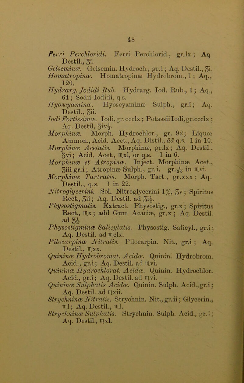 Ferri Perchloridi, Ferri Perdilorid., gi’.Ix ; Aq Destil., §i. Gelsemince. Gelsemin. Hydroch., gr.i; Aq. Destil., 3i. FTomati’opmce. Horaatropinae Hydrobrom., 1; Aq., 120. Hydrarg. Jodidi Rub. Hydrarg. lod. Rul)., I; Aq., 64; Sodii lodidi, q.s. I{yoscyamince. Hyoscyaminae Sulph., gr.i; Aq. Destil., 5ii. lodi Fortissimce. lodi,gr.ccclx; PotassiiIodi,gr.ccclx: Aq. Destil, ^iv^. Morphince. Morph. Hydrochlor., gr. 92; Liquoi Ammon., Acid. Acet., Aq. Distil., da, q.s. 1 in 1C. Morphince Acetatis. Morphinae, gr.lx; Aq. Destil.. 3vi; Acid. Acet., tiixl, or q.s. 1 in 6. Morphince et Atropince. Inject. Morphinae Acet., 3iiigr.i; Atropinae Sulph., gr.i. gr.-^ in nivi. Morphince Tarlratis. Morph. Tart., gr.xxx ; Aq. Destil., q.s. 1 in 22. Nitroglycerini. Sol. Nitroglycerin! 1%, 3''; Spiritus Rect., 3ii; Aq. Destil. ad 5i2- Physostigmalis. Extract. Physostig., gr.x; Spiritus Rect., iRx; add Gum Acaciae, gr.x; Aq. Destil. ad 5|. Physo.’ftigmince Scdicylalis. Physostig. Salicyl., gr.i; • Aq. Destil. ad iilclx. Pilocarpinoe Nitratis. Pilocarpin. Nit., gr.i ; Aq. Destil., iflxx. Quinince Hydroh'omat. Adda;. Quiuin. Hydrobrom. Acid., gi’.i; Aq. Destil. ad ttlvi. Quinince Hydrochlorat. Addce. Quinin. Hydrochlor. Acid., gr.i; Aq. Destil, ad iitvi. Quinince Sulphatis Addce. Quinin. Sulph. Acid.,gr.i : Aq. Destil. ad tiixii. Strychnince Nitratis. Strychnin. Nit.,gr.ii; Glycerin., ml; Aq. Destil., ml. Strychnince Sulphatis. Strychnin. Sulph. Acid., :;r. i ; ‘ Aq. Destil., itixl.