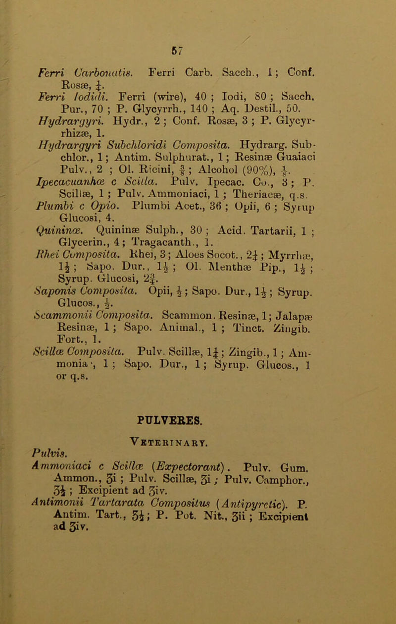 Ferri Carbonatis. Ferri Garb. Sacch., 1; Conf. Rosse, Ferri lodidi. Ferri (wire), 40 ; lodi, 80 ; Sacch, Pur., 70 ; P. Glycyrrh., 140 ; Aq. Destil., 50. Hydrar(jyri. Hydr., 2 ; Conf. Rosas, 3 ; P. Gl}’’cyr- rhizae, 1. Hydrargyri Suhchloridi Composita. Hydrarg. Sub- chlor., 1; Antim. Sulphurat., 1; Resinas Guaiaci Pulv., 2 ; 01. Ricini, ; Alcohol (90%), ■}. Ipecacuanhce c Scilla. Pulv. Ipecac. Co., 3; P. Scillas, 1 ; Pulv. Atnmoniaci, 1 ; Theriacas, q.s. Phimbi c Opio. Plumbi Acet., 36 ; Opii, 6 ; Syrup Glucosi, 4. Quininai. Quininas Sulph., 30; Acid. Tartarii, 1 ; Glycerin., 4; Tragacanth., 1. Ehei Composita. Rhei, 3; Aloes Socot., 2J ; Myrrliae, 1^; Sapo. Dur., 1^; 01. Menthas Pip., I3 ; Syrup. Glucosi, 2f. Saponis Composita. Opii, Sapo. Dur., 1^; Syrup. Glucos., bcamvionii Composita. Scammon. Resinse, 1; Jalapae Resinas, 1; Sapo. Animal., 1 ; Tinct. Ziiigib. Fort., 1. Scilloi Composita. Pulv. Scillas, 1^ ; Zingib., 1; Am- monia-, 1; Sapo. Dur., 1; Syrup. Glucos., 1 or q.s. PTJLVERES. V BTEBINARY. Pulvia. A nimoniaci c SciUce {Expectorant). Pulv. Gum. Ammon,, 3i ; Pulv. Scillas, 5i ; Pulv. Camphor., 3i ; Excipient ad 3iv- Antimonii Tartarata Gompositus {Antipyretic). P. Antim. Tart., 5i» P- Pot. Nit., 3'i > Excipient ad 3iv.