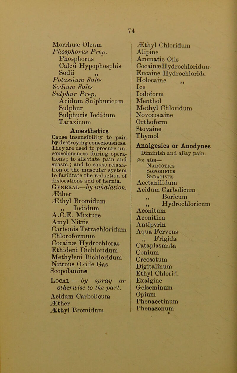 Mori’huae Oleum Phosphorus Prep. Phosphorus Calcii Hypopliosphis Sodii „ Potassium Salts Sodium Salts Sulphur Prep. Acidum Sulphuricum Sulphur Sulphuris lodidum Taraxicum AnsBsthetics Cause insensibility to pain by destroying consciousness. They are used to procure un- consciousness during opera- tions ; to alleviate pain and spasm ; and to cause i-elaxa- tion of the muscular system to facilitate the reduction of dislocations and of hernia. Gkneeal—hy inhalation. .®ther ^Plthyl Broraidum „ lodidum A.C.E. Mixture Amyl Nitris Carbonis Tetrachloridum Chloroform urn CocainsB Hydrochloras Ethideni Dichloridum Methyleni Bichloridum Nitrous Oxide Gas Scopolamine Local — hy spray o?' otherwise to the part. Acidum Carbolicura ^ther xEthyl Bromidum I methyl Chloridum ! Alipine I Aromatic Oils I CocainseHydrochloriduii' i Eucaine Hydrochloride I Holocaine ,, Ice ' Iodoform Menthol Methyl Chloridum Novococaine Orthoform Stovaine Thymol Analgesics or Anodynes Diminish and allay pain. See also— N.vkcotics Soporifics StDATlVES Acetanilidum Acidum Carbolicum ,, Boricum ,, Hydrochloricum Aconitum Aconitina Antipyrin Aqua Fervens ,, Frigida Oataplasmata Conium Creosotum Digitalinum Ethyl Chlorid. Exalgine Gelseminum Opium Phenacetinum