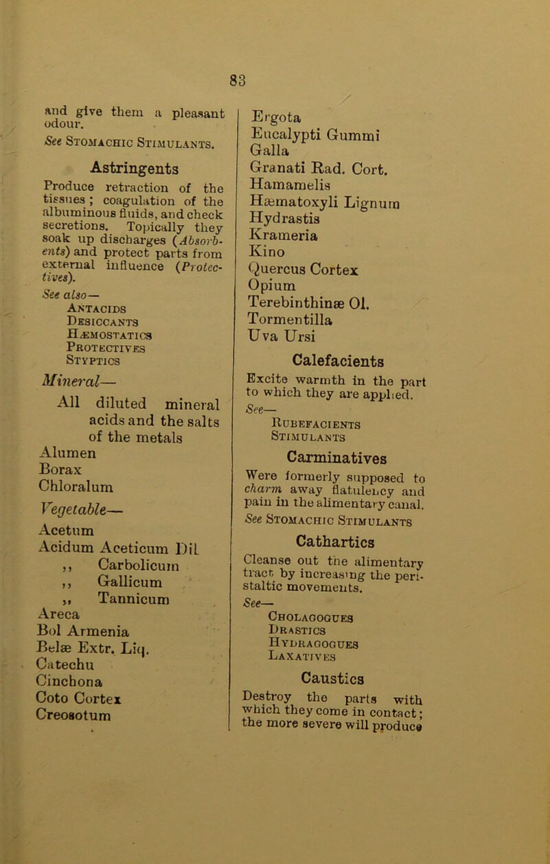 and give them a pleasant odour. See Stomachic Stimulants. Astringents Produce retraction of the tissues ; coagulation of the albuminous fluids, and check secretions. Topically they soak up discharges (^Absorb- ents) and protect parts from external influence (Protcc- tives). See also— Antacids Desiccants Hemostatics Protkctives Styptics Mineral— All diluted mineral acids and the salts of the metals Alumen Borax Chloralum Vegetable— Acetum Acidum Aceticum DiL ,, Carbolicuin ,, Grallicum „ Tannicum Areca Bol Armenia Belas Extr. Liq. Catechu Cinchona Coto Cortex Creosotum Ergota Eucalypti Gummi Galla Granati Rad. Cort, Hamamelis Haimatoxyli Lignum Hydrastis Krameria Kino Quercus Cortex Opium Terebinthinae 01. Tormentilla Uva Ursi Calefacients Excite warmth in the part to which they are applied. See— Rubefacients Stimulants Carminatives Were formerly supposed to cha.rm away flatulency and pain in the alimentary canal. See Stomachic Stimulants Cathartics Cleanse out the alimentary tract by increasing the peri- staltic movements. See— Cholaoogues Drastics Hydragogues Laxatives Caustics Destroy the parts with which they come in contact; the more severe will produce