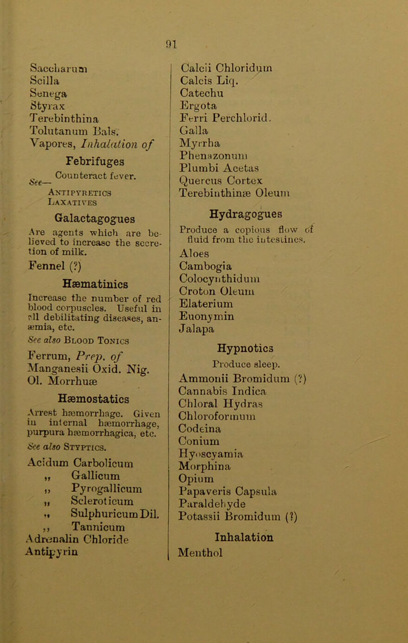 Saccharuni Scilla Senega Styrax Terebinthina Tolu tan um Bals. Vapores, Inhalation of Febrifuges , Counteract fever. isee— ANTIpyRETICS Laxatives Galactagogues .^'e agents which are be- lieved to increase the secre- tion of milk. Fennel (?) Haematinics Increase the number of red blood corpuscles. Useful in i'll debilitating diseases, an- ajmia, etc. See also Blood Tonics Ferrum, Prep, of Manganesii Oxid. Nig. 01, Morrhuie Haemostatics Arrest haimorrhage. Given iu internal haemorrhage, purpura haemorrhagica, etc. See also Styptics. Acidnm Carbolicum „ Gallicum „ Pyrogallicum „ Scleroticum M SulphuricumDil, ,, Tannicum .\drunalin Chloride Antipyrin Calcii Chloridpin Calcis Liq. Catechu Ergota Ferri Perchlorid. Galla Myrrha Phenazonimi Plumbi Acetas Quercus Cortex TerebinthiniB Oleum Hydragogues Produce a copious flow of fluid from the iutesiincs. Aloes Cambogia Colocynthiduni Croton Oleum Elaterium Euonymin Jalapa Hypnotics Produce sleep. Ammonii Bromidum (?) Cannabis Indica Chloral Hydras Chloroformum Codeina Conium Hyoscyatnia Morphina Opium Papaveris Capsula Paraldehyde Potassii Bromidum (?) Inhalation Menthol