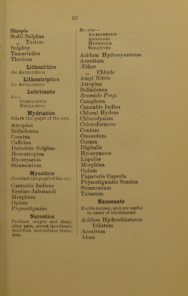Sinapis Sodii Sulphas ,, Tartras Sulphur Tamarindus Theriaca Lithoulitics See Aktilithics Lithontriptics See Antilithics Lubricants See— DEMULCEyiS Emolliekts Mydriatics Dilate the pupil of the eye. Atropina Belladonna Cocaina Caffeina Duboisise Sulphas Homatropina Hyuscyaniia Stramonium Myositics Coutract the pupil of the eye. Cannabis Indicus Eserine Jaborandi Morphina Opium Physostigmine Narcotics Produce stupor and sleep, allay pain, arrest inordinate secretion, and subdue inita- tion. See also — Anesthetics ^ Anodynes Hypnotics Sedatives Acidum Hydrocyanicum Aconitum ^ther ,, Chloric I Amyl Nitris j Atropina Belladonna Bromide Prep. Camphora Cannabis Indica Chloral Hydras Chlorodynum Chloroformuni Conium Creosotum Curara Digitalis Hyoscyamus Lupulus Morphina Opium Papaveris Capsula Physostigmatis Semina Stramonium Tabacum Nauseants Excite nausea, and are useful in cases of excitement. Acidum Hydrochloricum Dilutum Aconitum Aloes