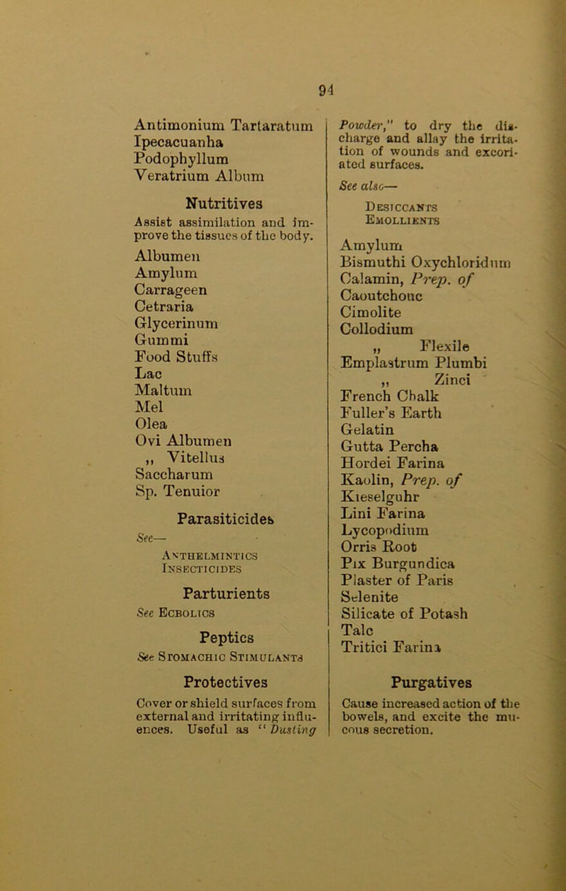 Antimonium Tartaratum Ipecacuanha Podophyllum Veratrium Album Nutritives Assist assimilation and im- prove the tissues of the body. Albumen Amylum Carrageen Cetraria Glycerinum Gum mi Food Stuffs Lac Maltum Mel Olea Ovi Albumen ,, Vitellus Saccharum Sp. Tenuior Parasiticides See— Anthelmintics Insecticides Parturients See Ecbolics Peptics See SrosiACHic Stimulants Protectives Cover or shield surfaces from external and irritating influ- ences. Useful as “ Dusting Powdei', to dry the dis- charge and allay the irrita- tion of wounds and excori- ated surfaces. See also— Desiccants Emollients Amylum Bismuth! Oxychloridnm Calamin, Prep, of Caoutchouc Cimolite Collodium „ Flexile Emplastrum Plumbi „ Zinci French Chalk Fuller’s Earth Gelatin Gutta Percha Hordei Farina Kaolin, Prep, of Kieselguhr Lini Farina Lycopodium Orris Root Pix Burgundica Piaster of Paris Selenite Silicate of Potash Talc Tritici Farina Purgatives Cause increased action of the bowels, and excite the mu- cous secretion.