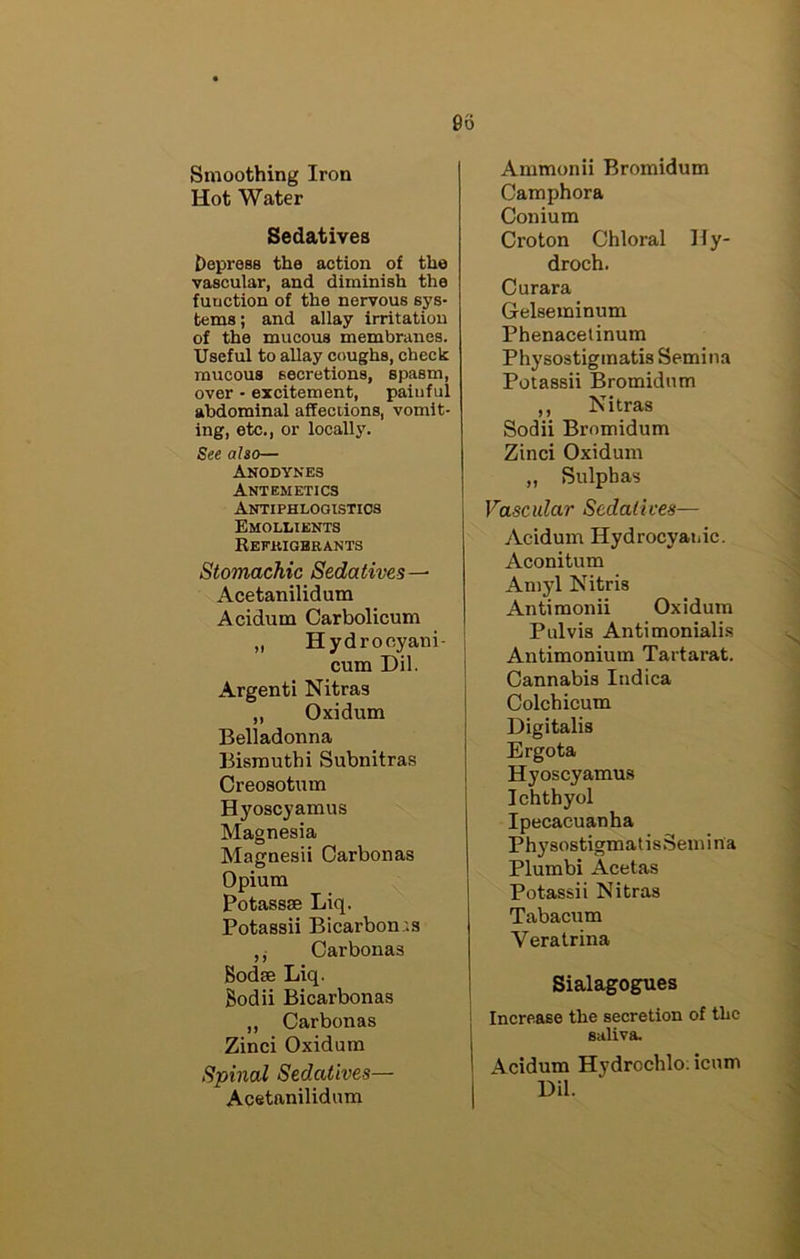 Smoothing Iron Hot Water Sedatives Depress the action of the vascular, and diminish the function of the nervous sys- tems; and allay irritation of the mucous membranes. Useful to allay coughs, check mucous secretions, spasm, over • excitement, painful abdominal affections, vomit- ing, etc., or locally. See also— Anodynes Antemetics Antiphlooistios Emollients Refkigbrants Stomachic Sedatives—- Acetanilidum Acidum Carbolicum ,, Hydroeyani- cum Dil. Argenti Nitras ,, Oxidum Belladonna Bismuth! Subnitras Creosotum Hyoscyamus Magnesia Magnesii Carbonas Opium Potassae Liq. Potassii Bicarbon.'.s ,j Carbonas Bodte Liq. Sodii Bicarbonas ,, Carbonas Zinci Oxidum Spinal Sedatives— Acetanilidum Ammonii Bromidum Camphora Conium Croton Chloral Hy- droch. Curara Gelseminum Phenacelinum Physostigmatis Semina Potassii Bromidum ,, Nitras Sodii Bromidum Zinci Oxidum „ Sulphas Vascular Sedatives— Acidum Hydrocyanic. Aconitum Amyl Nitris Antimonii Oxidum Pulvis Antimonialis Antimonium Tartarat. Cannabis Indica Colchicum Digitalis Ergota Hyoscyamus Ichthyol Ipecacuanha Phy sostigmat isSem i n a Plumbi Acetas Potassii Nitras Tabacum Veratrina Sialagogues Increase the secretion of the saliva. Acidum Hydrochlo; icum Dil.