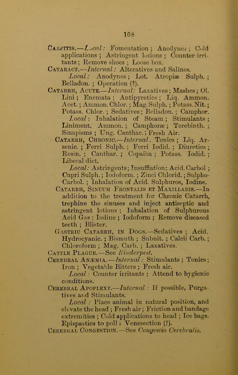 CAfii*iTi8.—L^coX: Fomentation; Anodyne.^; Citld applications ; Astringent locions ; Counter-irri- tants ; Remove shoes ; Loose box. Cataract.—Internal: Alteratives and Salines. LocmI : Anodynes; Lot. Atropiae Sulph. ; Belladon. ; Operation (?). Catarrh, Acute.—Internal: Laxatives; Mashes; 01. Lini ; Enemata ; Antipyretics ; Liq. Ammon. A cet.; Ammon. Chlor.; Mag. Sulph.; Potass. Nit.; Potass. Cblor. ; Sedatives; Belladon. ; Camphor. L ocal: Inhalation of Steam ; Stimulants ; Liniment. Ammon. ; Camphorse ; Terebinth. ; Sinapisms ; Ung. Canthar.; Fresh Air. Catarrh, Chronic.—Tonics; Liq. Ar- senic. ; Ferri Sulph. ; Ferri lodid. ; Diuretics ; Resin. ; Canthar. ; Copaiba ; Potass. lodid. ; Liberal diet. Local: Astringents; Insufflation; Acid.Carbol ; Cupri Sulph.; Iodoform. ; Zinci Chlorid.; Sulpho- Carbol. ; Inhalation of Acid. Sulphuros, Iodine. Catarrh, Sinuum Frontalis et Maxillaris.—In addition to the treatment for Chronic Catarrh, trephine the sinuses and inject antiseptic and astringent lotions ; Inhalation of Sulphurous Acid Gas ; Iodine ; Iodoform ; Remove diseased teeth ; Blister. Gastric Catarrh, in Dogs.—Sedatives ; Acid. Hydrocyanic. ; Bismuth ; Subnit. ; Calcii Carb.; Chloroform ; Mag. Carb. ; Laxatives. Cattle Plague.—See ItinderpcHt. Cerebral Anemia.—Internal: Stimulants; Tonics; Iron ; Vegetable Bitters ; Fresh air. Local: Counter irritants ; Attend to hygienic conditions. Cerebral Apoplexy.—Internal: If possible. Purga- tives and Stimulants. Local : Place animal in natural position, and elevate the head ; Fresh air; Friction and bandage extremities ; Cold applications to head ; Ice bags. Epispastics to poll: Venesection (?). Cerebral Congestion.—See Congesiio Cerehrali^.