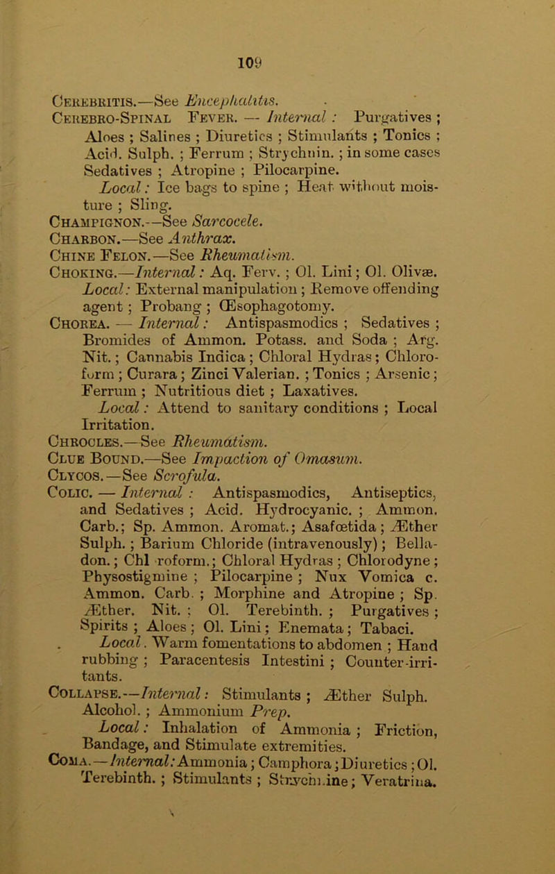 10‘J Ceiikbiutis.—See Enctpkalitis. Geuebro-Spinal Fever. — Inttmal: Pur<jatives ; Aloes ; Salines ; Diuretics ; Stimulants ; Tonics ; Aci'l. Sulph. ; Ferrum ; Stry chnin. ; in some cases Sedatives ; Atropine ; Pilocarpine. Local: Ice bags to spine ; Heat wit.bout mois- ture ; Sling. Champignon.—See Sarcocde. Charbon.—See Anthrax. Chine Felon.—See Rheumalkm. Choking.—Internal: Aq. Few. ; 01. Lini; 01. Olivae. Local: External manipulation ; Remove offending agent; Probang ; (Esophagotomy. Chorea. — Interned : Antispasmodics ; Sedatives ; Bromides of Ammon. Potass, and Soda ; Arg. Nit.; Cannabis Indica ; Chloral Hydras; Chloro- form ; Curara; Zinci Valerian. ; Tonics ; Arsenic; Ferrum ; Nutritious diet; Laxatives. Local: Attend to sanitary conditions ; Local Irritation. Ghrocles.—See Rheumatism. Clue Bound.—See Impaction of Omasum. Clycos.—See Scrofula. Colic. — Internal : Antispasmodics, Antiseptics, and Sedatives ; Acid. H}'drocyanic. ; Ammon. Garb.; Sp. Ammon. Aromat.; Asafoetida ; ^ther Sulph.; Barium Chloride (intravenously); Belhi- don.; Chi roform.; Chloral Hydras ; Chlorodyne ; Physostigmine ; Pilocarpine ; Nux Vomica c. Ammon. Garb. ; Morphine and Atropine ; Sp. ^ther. Nit. ; 01. Terebinth. ; Purgatives ; Spirits ; Aloes ; 01. Lini; Enemata; Tabaci. Local. Warm fomentations to abdomen ; Hand rubbing ; Paracentesis Intestini ; Counter-irri- tants. Collapse.—Intemial: Stimulants; HCther Sulph. Alcohol.; Ammonium Prep. Local: Inhalation of Ammonia; Friction, Bandage, and Stimulate extremities. Coma.—77jj«e77iaZ.-Ammonla; Camphora;Diuretics ;01. Terebinth. ; Stimulants ; StrA’^chi.ine; Veratrina.