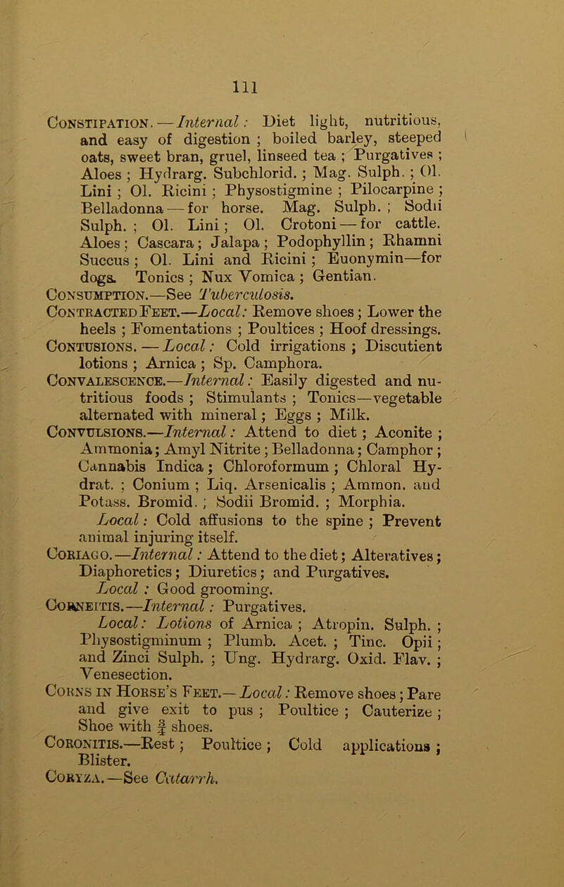 Constipation.—Internal: Diet light, nutritious, and easy of digestion ; boiled barley, steeped oats, sweet bran, gruel, linseed tea ; Purgatives ; Aloes ; Hydrarg. Subchlorid. ; Mag. Sulph. ; 01. Lini ; 01. Ricini; Physostigmine ; Pilocarpine ; Belladonna — for horse. Mag, Sulpb. ; Sodii Sulph.; 01. Lini; 01. Orotoni — for cattle. Aloes; Cascara; Jalapa ; Podophyllin; Rhanini Succus; 01. Lini and Ricini; Euonymin—for doga. Tonics ; Nux Vomica ; Gentian. Consumption.—See Tuberculosis. Contracted Feet.—Local: Remove shoes; Lower the heels ; Fomentations ; Poultices ; Hoof dressings. Contusions. — Local: Cold irrigations ; Discutient lotions ; Arnica ; Sp. Camphora. Convalescence.—Internal.; Easily digested and nu- tritious foods ; Stimulants ; Tonics—vegetable alternated with mineral; Eggs ; Milk. Convulsions.—Internal: Attend to diet; Aconite ; Ammonia; Amyl Nitrite; Belladonna; Camphor ; Cannabis Indica; Chloroformum; Chloral Hy- drat. ; Conium ; Liq. Arsenicalis ; Ammon, and Potass. Bromid.; Sodii Bromid. ; Morphia. Local: Cold affusions to the spine ; Prevent animal injuring itself. CoRiAGO.—Internal: Attend to the diet; Alteratives; Diaphoretics; Diuretics; and Purgatives. Local: Good grooming. CoHNEiTis.—Internal: Purgatives. Local: Lotions of Arnica ; Atropin. Sulph. ; Physostigminum ; Plumb. Acet. ; Tine. Opii; and Zinci Sulph. ; Ung. Hydrarg. Oxid, Flav. ; Venesection. Cohns in Horse’s Feet.— Local: Remove shoes; Pare and give exit to pus ; Poultice ; Cauterize ; Shoe with f shoes. CoRONiTis.—Rest; Poultice ; Cold applications ; Blister. Coryza.—See Catarrh.
