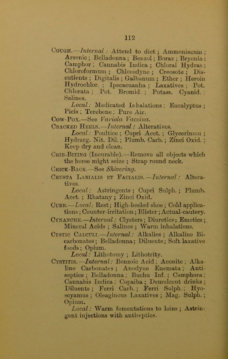 Cough.—Internal: Attend to diet; Arnmoniacum ; Arsenic; Belladonna; Benzol; Borax ; Bryonia; Camphor ; Cannabis Indica ; Chloral Hydra.s ; Chloroformum ; Chlorodyne ; Creosote ; Dis- cutients ; Digitalis ; Galbanum ; Ether ; Heroin Hydrochlor. ; Ipecacuanha; Laxatives ; Pot. Chlorata ; Pot. Bromid. ; Potass. Cyanid. ; Salines. Local: Medicated Inhalations; Eucalyptus; Picis ; Terebene; Pure Air. Cow-Pox.—See Variola Vaccina. Cracked 'S.'eeim.—Internal: Alteratives. Local: Poultice ; Cupri Acet. ; dycerinuin ; Hydrarg. Nit. Dil.; Plumb. Carb.; Zinci Oxid. ; Keep dry and clean. Crib-Biting (Incurable).—Remove aU objects which the horse might seize ; Strap round neck. Cbiok-Baok.—See Shivering. Okusta Labialis et Facialis.—Internal: Altera- tives. Local: Astringents ; Cupri Sulph.; Plumb. Acet. ; Rhatany ; Zinci Oxid.- Curb.—Local: Rest; High-heeled shoe; Cold applica- tions ; Counter-irritation; Blister; Actual-cautery. Cynanche.—Internal: Clysters; Diuretics; Emetics;, Mineral Acids ; Salines ; Warm inhalations. Cystic Calculi.—Interned: Alkalies; Alkaline Bi- carbonates ; Belladonna; Diluents; Soft laxative foods; Opium. Local: Lithotomy ; Lithotrity. Cystitis.—Internal: Benzoic Acid; Aconite; Alka- line Carbonates ; Anodyne Enemata; Anti- septics ; Belladonna ; Buchu Inf. ; Camphora ; Cannabis Indica ; Copaiba ; Demulcent drinks ; Diluents ; Ferri Carb.; Ferri Sulph.; Hyo- scyamus ; Oleaginous Laxatives ; Mag. Sulph. ; Opium. Local: Warm fomentations to loins; Astrin- gent injections with antiseptics.