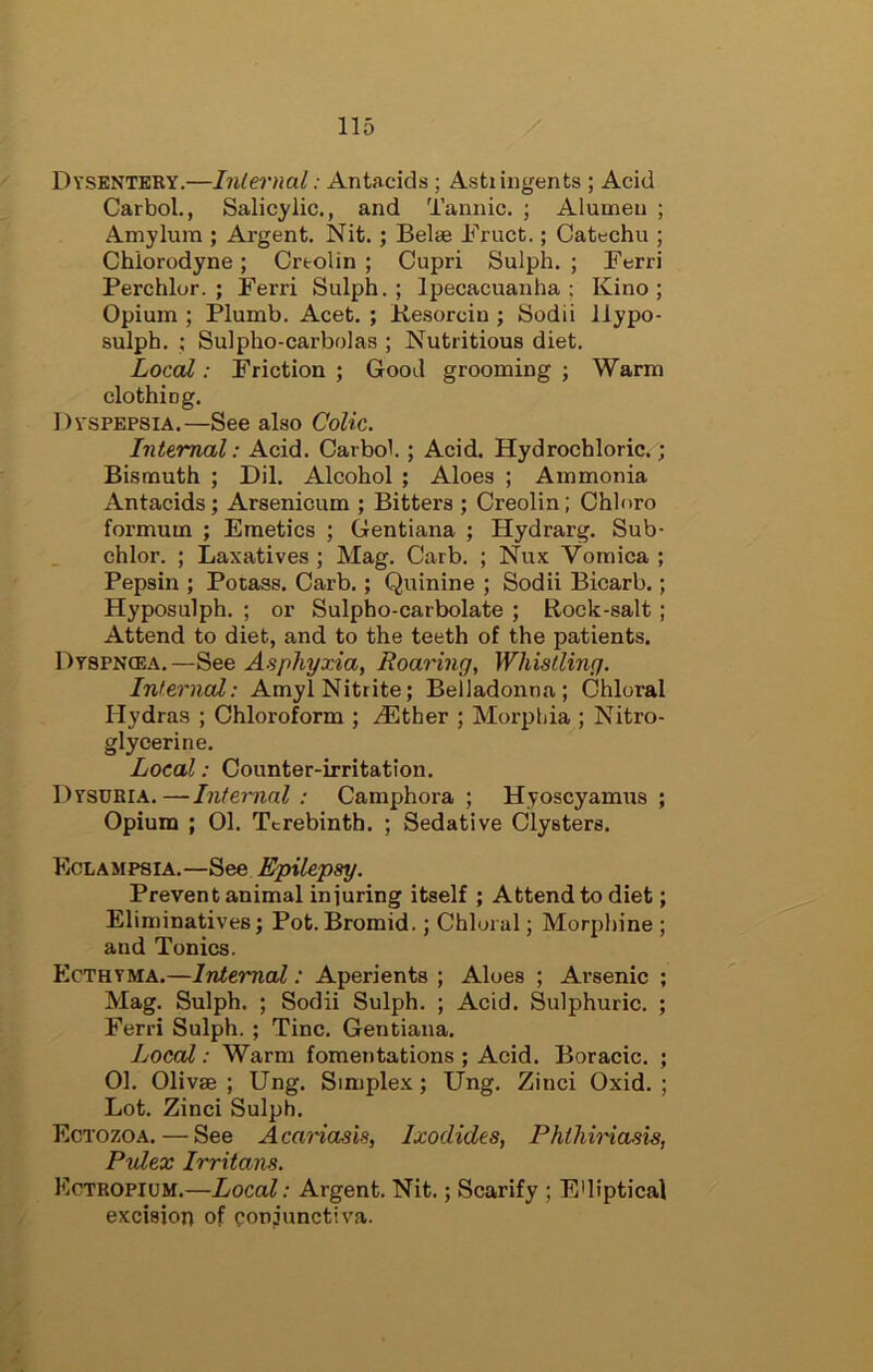 Dysentery.—Inlernal: Antacids ; Asti ingents ; Acid Carbol., Salicylic., and Tannic. ; Alumeu ; Amylum ; Argent. Nit.; Belse Druct.; Catechu ; Chiorodyne; Crtolin ; Cupri Sulph. ; Ferri Perchlor. ; Ferri Sulph.; Ipecacuanha; Kino; Opium ; Plumb. Acet. ; Kesorciu ; Sodii ilypo- sulph. ; Sulpho-carbolas ; Nutritious diet. Local: Friction ; Good grooming ; Warm clothing. Dyspepsia.—See also Colic. Internal: Acid. Carbol.; Acid. Hydrochloric.; Bismuth ; Dil. Alcohol ; Aloes ; Ammonia Antacids; Arsenicum ; Bitters ; Creolin; Chlnro formum ; Emetics ; Gentiana ; Hydrarg. Sub- chlor. ; Laxatives ; Mag. Carb. ; Nux Vomica ; Pepsin ; Potass. Carb.; Quinine ; Sodii Bicarb.; Hyposulph. ; or Sulpho-carbolate ; Rock-salt; Attend to diet, and to the teeth of the patients. Dtspncea.—See Asphyxia, Roaring, Whistling. Inlernal: Amyl Nitrite; Belladonna; Chloral Hydras ; Chloroform ; ^Ether ; Morphia ; Nitro- glycerine. Local: Counter-irritation. Dysubia.—Internal : Camphora ; Hyoscyamus ; Opium ; 01. Terebinth. ; Sedative Clysters. Eclampsia.—See Epilepsy. Prevent animal iniuring itself ; Attend to diet; Eliminatives; Pot.Bromid.; Chloral; Morphine ; and Tonics. Ecthyma.—Internal: Aperients ; Aloes ; Arsenic ; Mag. Sulph. ; Sodii Sulph. ; Acid. Sulphuric. ; Ferri Sulph. ; Tine. Gentiana. Local: Warm fomentations ; Acid. Boracic. ; 01. Olivae ; Ung. Simplex; Ung. Zinci Oxid. ; Lot. Zinci Sulph. Ectozoa. — See Acariasis, Ixodides, PhihiHasis, Pvlex Irritans. Ectbopium.—Local: Argent. Nit.; Scarify ; E'liptical excision of conjunctiva.