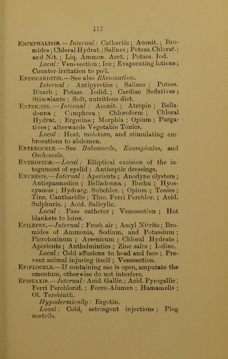 KNrErHALiTis.—Internal: Cathartic; Aconit. ; Bro- mides ; Chloral Hydrat.; Salines; Potass. Chlorat.; and Nit. ; Liq. Ammon. Acet. ; Potass. lod. Local: Venesection ; Ice ; Evaporating lotions; Counter-irritation to poll. Endocabditis.—See also Lheumatism. Internal ; Antipyretics ; Salines ; Potass. B'carb.; Potass. lodid. ; Cardiac Sedatives; Stinmlants ; Soft, nutritious diet. E.nteritis.—Internal: Aconit.; Atropin ; Bella- donna ; Cimphora ; Chloroform ; Chloral Hydrat. ; Ergoline; Morphia ; Opium ; Purga- tives ; afterwards Vegetable Tonics. Local : Heat, moiature, and stimulating em- brocations to abdomen. Enterocele. — See Bubonocele, Exomphalos, and Oscheocele. Entropium.—Local: Elliptical excision of the in- tegument of eyelid ; Antiseptic dressings. Enuresis.—Internal: Aperients ; Anodyne cly.sters ; Antispasmodics ; Belladonna ; Buchu ; Hyos- cyamus ; Hydrarg. Subchlor. ; Opium ; Tonics ; Tine. Cantharidis ; Tine. Feni Perchlor. ; Acid. Sulphuric. ; Acid. Salicylic. Local: Pass catheter ; Venesection ; Hot blankets to loins. Epilepsy.—Internal: Fresh air ; Amyl Nitrite; Bro- mides of Ammonia, Sodium, and Potassium ; Picrotoxinum ; Arsenicum ; Chloral Hydrate ; Aperients ; Anthelmintics ; Zinc salts ; Iodine. Local: Cold affusions to head and face ; Pre- vent animal injuring itself ; Venesection. Epiplocele.—If containing sac is open, amputate the omentum, otherwise do not interfere. Epistaxis.—Internal: Acid. Gallic.; Acid. Pyrogallic; Ferri Perchlorid. ; Ferro-Alumen ; Hamamelis ; 01. Terebinth. Hypodermically: Ergotin. Local: Cold, astringent injections ; Plug nostrils.