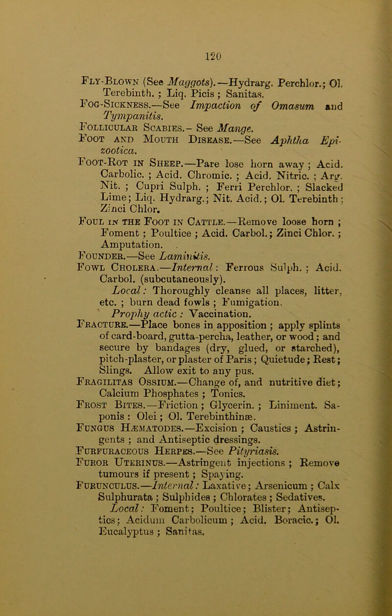 Fly-Blown (See Maggots).—Hydrarg. Perchlor.; 01. Terebinth. ; Liq. Picis ; Sanitas. Fog-Sickness.—See Impaction of Omasum and Tympanitis. Folliculae Scabies.- See Mange. Foot and Mouth Disease.—See Aphtha Epi- zootica. Foot-Rot in Sheep.—Pare lose horn away ; Acid. Carbolic. ; Acid. Chromic. ; Acid. Nitric. ; Arg. Nit. ; Cupri Sulph. ; Ferri Perchlor. ; Slacked Lime; Liq. Hydrarg.; Nit. Acid.; 01. Terebinth; Zinci Chlor. Foul in the Foot in Cattle.—Remove loose horn ; Foment; Poultice ; Acid. Carbol.; Zinci Chlor.; Amputation. Founder.—See Laminitis. Fowl Cholera.—Internal: Ferrous Sulph. ; Acid. Carbol. (subcutaneously). Local: Thoroughly cleanse all places, litter, etc. ; burn dead fowls ; Fumigation. Prophy actic: Vaccination. Fracture.—Place bones in apposition ; apply splints of card-board, gutta-percha, leather, or wood; and secure by bandages (dry, glued, or starched), pitch-plaster, or plaster of Paris; Quietude; Rest; Slings. Allow exit to any pus. Fragilitas Ossium.—Change of, and nutritive diet; Calcium Phosphates ; Tonics. Frost Bites. —Friction ; Glycerin. ; Liniment. Sa- ponis : Olei; 01. Terebinthinae. Fungus H.ematodes.—Excision ; Caustics ; Astrin- gents ; and Antiseptic dressings. Furfuraceous Herpes.—See Pityriasis. Furor Uteeinus.—Astringent injections ; Remove tumours if present; Spaj ing. Furunculus.—Internal: Laxative; Arsenicum ; Calx Sulphurata ; Sulphides ; Chlorates ; Sedatives. Local: Foment; Poultice; Blister; Antisep- tics ; Aciduni Carbolicum ; Acid. Boracic.; 01. Eucalj'ptus ; Sanitas.