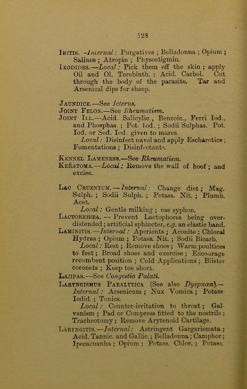 Ikitis. -Iniet'nal: Purgatives ; Belladonna ; Opium ; Salines ; Atropin ; Physostigmin. IxoDiDES.—Local: Pick them off the skin ; apply Oil and 01. Terebinth. : Acid. Carbol. Cut through the body of the parasite. Tar and Arsenical dips for sheep. Jaundice.—See Icterus. Joint Felon.—See Rheumatism. Joint III.—Acid. Salicylic., Benzoic., Ferri lod., and Phosphas. ; Pot. lod. ; Sodii Sulphas. Pot. Ibd. or Sod. lod. given to mares. Local: Disinfect navel and apply Escharotics ; Fomentations; Disinfectant^. Kennel Lameness.—See Rheumatism. Keratoma.—Local: Remove the wall of hoof; and excise. Lac Cruentum. — Internal: Change diet; Mag. Sulph. ; Sodii Sulph. ; Potass. Nit. ; Plumb. Acet. Local: Gentle milking ; use syphon. Lactoerh(ea. — Prevent Lactophores being over- distended ; artificial sphincter, e.g. an elastic band. Laminitis.—Internal: Aperients; Aconite ; Chloral Hydras ; Opium ; Potass. Nit. ; Sodii Bicarb. Local: Rest; Remove shoes ; Warm poultices to feet; Broad shoes and exercise; Encourage recumbent position ; Cold Applications ; Blister coronets ; Keep toe short. Lamras.—See Congestio Palati. Lartngismus Paralytica (See also Difspnoea).— Internal: Arsenicum ; Nux Vomica ; Potass lodid. ; Tonics. Local: Counter-irritation to throat; Gal- vanism ; Pad or Compress fitted to the nostrils ; Tracheotomy ; Remove Arytenoid Cartilage. Laryngitis.—Internal: Astringent Gargarismata ; Acid. Tannic, and Gallic.; Belladonna; Camphor; Ipecacuanha ; Opium ; Potass. Ghlor. ; Potass,