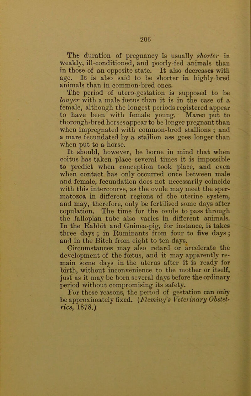 The duration of pregnancy is usually shorter in weakly, ill-conditioned, and poorly-fed animals than in those of an opposite state. It also decreases with age. It is also said to be shorter in highly-bred animals than in common-bred ones. The period of utero-gestation is supposed to be longer with a male foetus than it is in the case of a female, although the longest periods registered appear to have been with female young. Mares put to thorough-bred horses appear to be longer pregnant than when impregnated mth common-bred stallions ; and a mare fecundated by a stallion ass goes longer than when put to a horse. It should, however, be borne in mind that when coitus has taken place several times it is impossible to predict when conception took place, and even when contact has only occurred once between male and female, fecundation does not necessarily coincide with this intercourse, as the ovule may meet the sper- matozoa in different regions of the uterine system, and may, therefore, only be fertilised some da5's after copulation. The time for the ovule to pass through the fallopian tube also varies in different animals. In the Rabbit and Guinea-pig, for instance, ic takes three days ; in Ruminants from four to five days ; and in the Bitch from eight to ten days. Circumstances may also retard or accelerate the development of the foetus, and it may apparently re- main some days in the uterus after it is ready for birth, without inconvenience to the mother or itself, just as it may be born several days before the ordinary period without compromising its safety. For these reasons, the period of gestation can only be approximately fixed. [Flemiim's Veterinary Obstet- rics, 1878.)