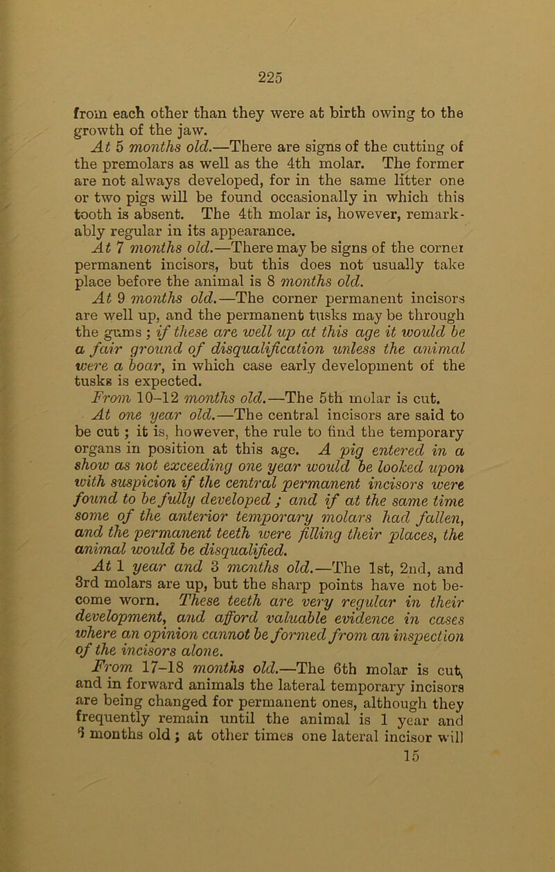 from each other than they were at birth owing to the growth of the jaw. At 5 months old.—There are signs of the cutting of the premolars as well as the 4th molar. The former are not always developed, for in the same litter one or two pigs will be found occasionally in which this tooth is absent. The 4th molar is, however, remark- ably regular in its appearance. At 7 months old.—There may be signs of the cornei permanent incisors, but this does not usually take place before the animal is 8 months old. At 9 months old.—The corner permanent incisors are well up, and the permanent tusks may be through the gums ; if these are well up at this age it would he a fair ground of disqualification unless the animal were a hoar, in which case early development of the tusks is expected. From 10-12 months old.—The 5th molar is cut. At one year old.—The central incisors are said to be cut; it is, however, the rule to find the temporary organs in position at this age. A pig entered in a show as not exceeding one year would he loohed upon with suspicion if the central permanent incisors were found to he fully developed ; and if at the same time some of the anterior temporary molars had fallen, and the permanent teeth were filling their places, the animal would he disqualified. At 1 year and 3 months old.—The 1st, 2nd, and 3rd molars are up, but the sharp points have not be- come worn. These teeth are very regular in their development, and afford valuable evidence in cases where an opinion cannot he formed from an inspection of the incisors alone. From 17-18 months old.—The 6th molar is cut, and in forward animals the lateral temporary incisors are being changed for permanent ones, although they frequently remain until the animal is 1 year and 6 months old; at other times one lateral incisor will 15