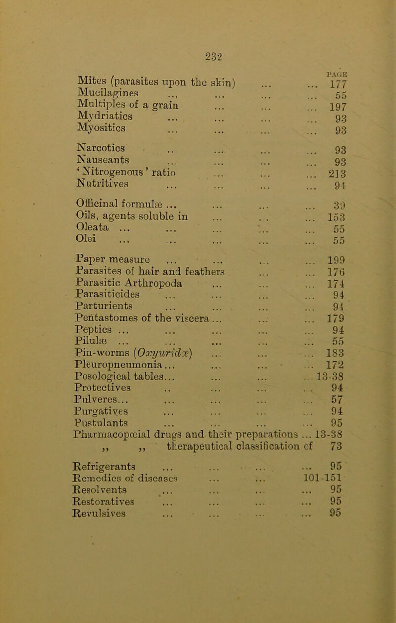 Mites (parasites upon the skin) I>.40E ... 177 Mucilagines 55 Multiples of a grain ... 197 Mydriatics 93 Myositics ... 93 Narcotics 93 Nauseants 93 ‘ Nitrogenous ’ ratio ... 213 Nutritives ... 94 Officinal formulee ... ... 39 Oils, agents soluble in ... 153 Oleata ... 55 Olei ... 55 Paper measure ... 199 Parasites of hair and feathers ... 17() Parasitic Arthropoda ... 174 Parasiticides ... 94 Parturients ... 94 Pentastomes of the viscera... ... 179 Peptics ... ... 94 Pilulae ... ... 55 pin-worms {Oxyuridx) ... 183 Pleuropneumonia... ... ... • ... 172 Posological tables... .13-38 Protectives ... 94 Pulveres... ... 57 Purgatives ... 94 Pustulants 95 Pharmacopoeial drugs and their preparations ... 13-38 ,, ,, therapeutical classification of 73 Refrigerants ... 95 Remedies of diseases 101-151 Resolvents ... ... 95 Restoratives ... 95 Revulsives ... 95