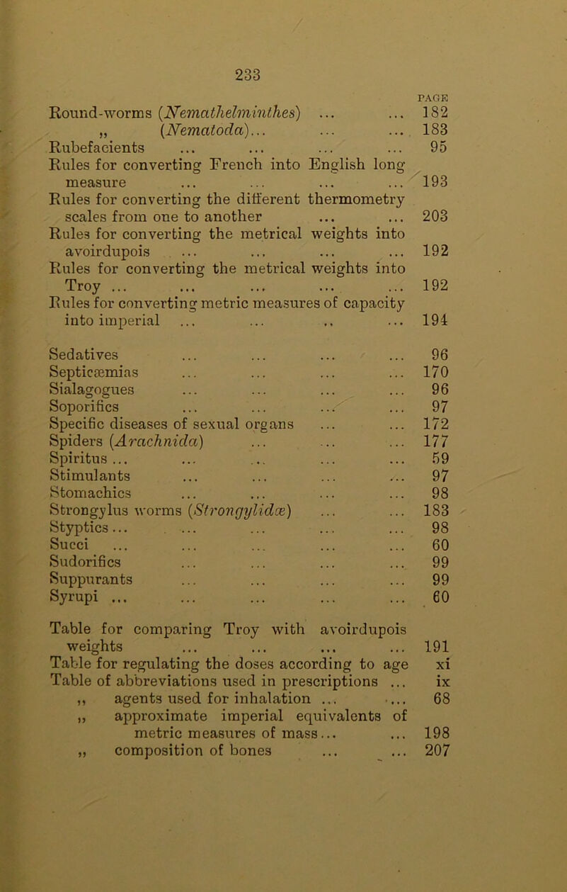 PACK Round-worms (N’emathelminthes) ... ... 182 „ {Nematoda)... ... ... 183 Rubefacients ... ... ... ... 95 Rules for converting French into English long measure ... ... ... ... 193 Rules for converting the different thermometry scales from one to another ... ... 203 Rules for converting the metrical weights into avoirdupois ... ... ... ... 192 Rules for converting the metrical weights into Troy ... ... ... ... ... 192 Rules for converting metric measures of capacity into imperial ... 194 Sedatives ... 96 Septicaemias ... 170 Sialagogues ... 96 Soporifics 97 Specific diseases of sexual organs ... 172 Spiders [Arachnida) 177 Spiritus ... ... 59 Stimulants ... 97 Stomachics ... 98 Strongylus worms {Strongylidce) ... 183 Styptics... .... ... 98 Succi ... 60 Sudorifics ... 99 Suppurants ... 99 Syrupi ... ... 60 Table for comparing Troy with avoirdupois weights ... ... ... ... 191 Table for regulating the doses according to age xi Table of abbreviations used in prescriptions ... ix agents used for inhalation ... ■... 68 approximate imperial equivalents of metric measures of mass... ... 198 composition of bones ... ... 207