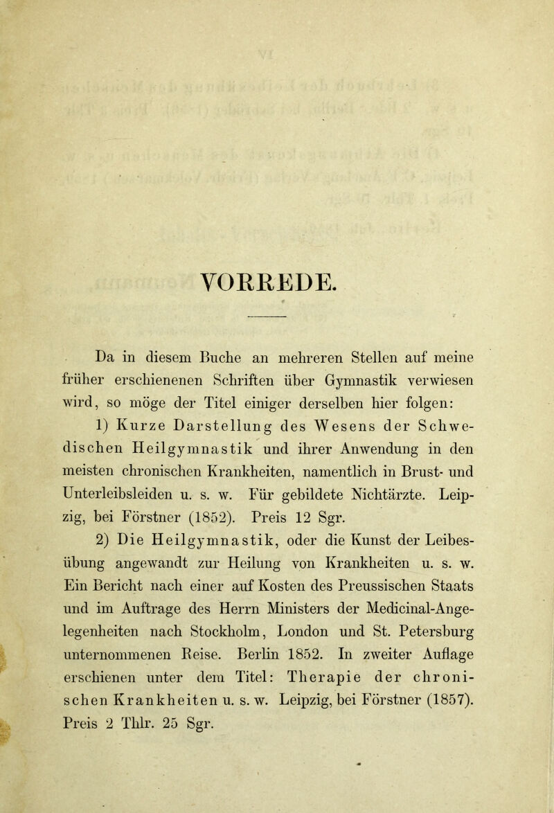 VORREDE. Da in diesem Buche an mehreren Stellen auf meine früher erschienenen Schriften über Gymnastik verwiesen wird, so möge der Titel einiger derselben hier folgen: 1) Kurze Darstellung des Wesens der Schwe- dischen Heilgymnastik und ihrer Anwendung in den meisten chronischen Krankheiten, namentlich in Brust- und Unterleibsleiden u. s. w. Für gebildete Nichtärzte. Leip- zig, bei Förstner (1852). Preis 12 Sgr. 2) Die Heilgymnastik, oder die Kunst der Leibes- übung angewandt zur Heilung von Krankheiten u. s. w. Ein Bericht nach einer auf Kosten des Preussischen Staats und im Aufträge des Herrn Ministers der Medicinal-Ange- legenheiten nach Stockholm, London und St. Petersburg unternommenen Reise. Berlin 1852. In zweiter Auflage erschienen unter dem Titel: Therapie der chroni- schen Krankheiten u. s. w. Leipzig, bei Förstner (1857). Preis 2 Thlr. 25 Sgr.