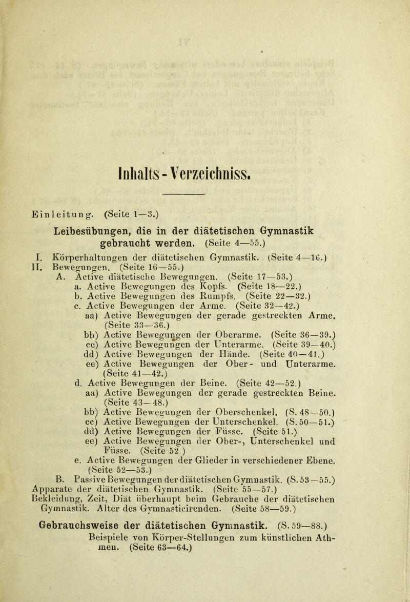 Inhalts-Verzeichniss. Einleitung. (Seitei—3.) Leibesübungen, die in der diätetischen Gymnastik gebraucht werden. (Seite 4—55.) I. Körperhaltungen der diätetischen Gymnastik. (Seite 4—16.) IT. Bewegungen. (Seite 16—55.) A. Active diätetische Bewegungen. (Seite 17—53.) a. Active Bewegungen des Kopfs. (Seite 18—22.) b. Active Bewegungen des Rumpfs. (Seite 22—32.) c. Active Bewegungen der Arme. (Seite 32—42.) aa) Active Bewegungen der gerade gestreckten Arme. (Seite 33—36.) bb) Active Bewegungen der Oberarme. (Seite 36—39.) cc) Active Bewegungen der Unterarme. (Seite 39—40.) dd) Active Bewegungen der Hände. (Seite 40 —41.) ee) Active Bewegungen der Ober- und Unterarme. (Seite 41—42.) d. Active Bewegungen der Beine. (Seite 42—52.) aa) Active Bewegungen der gerade gestreckten Beine. (Seite 43—48.) bb) Active Bewegungen der Oberschenkel. (S. 48—50.) cc) Active Bewegungen der Unterschenkel. (S. 50—51.) dd) Active Bewegungen der Füsse. (Seite 51.) ee) Active Bewegungen der Ober-, Unterschenkel und Füsse. (Seite 52.) e. Active Bewegungen der Glieder in verschiedener Ebene. (Seite 52—53.) B. Passive Bewegungen der diätetischen Gymnastik. (S.53—55.) Apparate der diätetischen Gymnastik. (Seite 55—57.) Bekleidung, Zeit, Diät überhaupt beim Gebrauche der diätetischen Gymnastik. Alter des Gymnasticirenden. (Seite 58—59.) Gebrauchsweise der diätetischen Gymnastik. (S.59—88.) Beispiele von Körper-Stellungen zum künstlichen Ath- men. (Seite 63—64.)