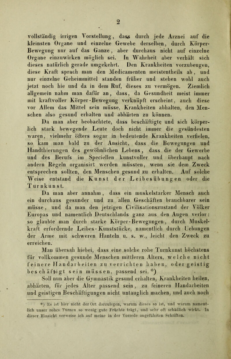 vollständig irrigen Vorstellung, das,s durch jede Arznei auf die kleinsten Organe und einzelne Gewebe derselben, durch Körper- Bewegung nur auf das Ganze, aber durchaus nicht auf einzelne Organe einzuwirken möglich sei. Tn Wahrheit aber verhält sich dieses natürlich gerade umgekehrt. Den Krankheiten vorzubeugen, diese Kraft sprach man den Medicamenten meistenteils ab, und nur einzelne Geheimmittel standen früher und stehen wohl auch jetzt noch hie und da in dem Ruf, dieses zu vermögen. Ziemlich allgemein nahm man dafür an, dass, da Gesundheit meist immer mit kraftvoller Körper-Bewegung verknüpft erscheint, auch diese vor Allem das Mittel sein müsse, Krankheiten abhalten, den Men- schen also gesund erhalten und abhärten zu können. Da man aber beobachtete, dass beschäftigte und sich körper- lich stark bewegende Leute doch nicht immer die gesündesten waren, vielmehr öfters sogar in bedeutende Krankheiten verfielen, so kam man bald zu der Ansicht, dass die Bewegungen und Handthierungen des gewöhnlichen Lebens, dass die der Gewerbe und des Berufs im Speciellen kunstvoller und überhaupt nach andern Regeln organisirt werden müssten, wenn sie dem Zweck entsprechen sollten, den Menschen gesund zu erhalten. Auf solche Weise entstand die Kunst der Leibesübungen oder die T ur nkun st. Da man aber annahm , dass ein muskelstarker Mensch auch ein durchaus gesunder und zu allen Geschäften brauchbarer sein müsse, und da man den jetzigen Civilisationszustand der Völker Europas und namentlich Deutschlands ganz aus den Augen verlor: so glaubte man durch starke Körper-Bewegungen, durch Muskel- kraft erfordernde Leibes - Kunststücke, namentlich durch Uebungen der Arme mit schweren Hanteln u. s. w., leicht den Zweck zu erreichen. Mau übersah hiebei, dass eine.solche rohe Turnkunst höchstens für vollkommen gesunde Menschen mittleren Alters, welche nicht feinere Handarbeiten zu verrichten haben, oder geistig beschäftigt sein müssen, passend sei.*) Soll nun aber die Gymnastik gesund erhalten, Krankheiten heilen, abhärten, für jedes Alter passend sein, zu feineren Handarbeiten und geistigen Beschäftigungen nicht untauglich machen, und auch noch *) Es ist hier nicht der Ort darzulegen, warum dieses so ist, und warum nament- lich unser rohes Turnen so wenig gute Früchte trägt, und sehr oft schädlich wirkt. In dieser Hinsicht verweise ich auf meine in der Vorrede angeführten Schriften.