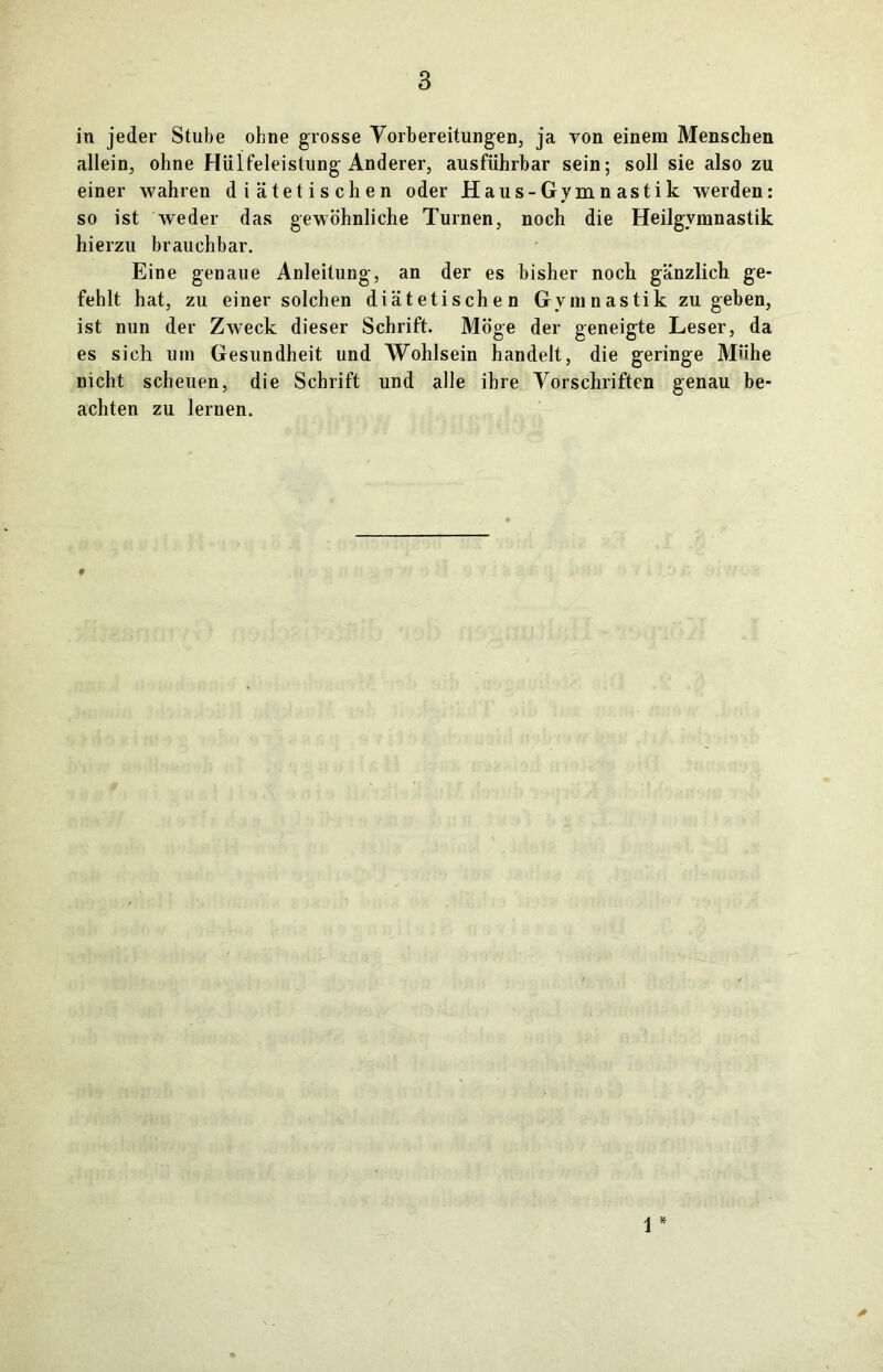 in jeder Stube ohne grosse Vorbereitungen, ja von einem Menschen allein, ohne Hülfeleistung Anderer, ausführbar sein; soll sie also zu einer wahren diätetischen oder Haus-Gymnastik werden: so ist weder das gewöhnliche Turnen, noch die Heilgymnastik hierzu brauchbar. Eine genaue Anleitung, an der es bisher noch gänzlich ge- fehlt hat, zu einer solchen diätetischen Gymnastik zu geben, ist nun der Zweck dieser Schrift. Möge der geneigte Leser, da es sich um Gesundheit und Wohlsein handelt, die geringe Mühe nicht scheuen, die Schrift und alle ihre Vorschriften genau be- achten zu lernen. 1 *