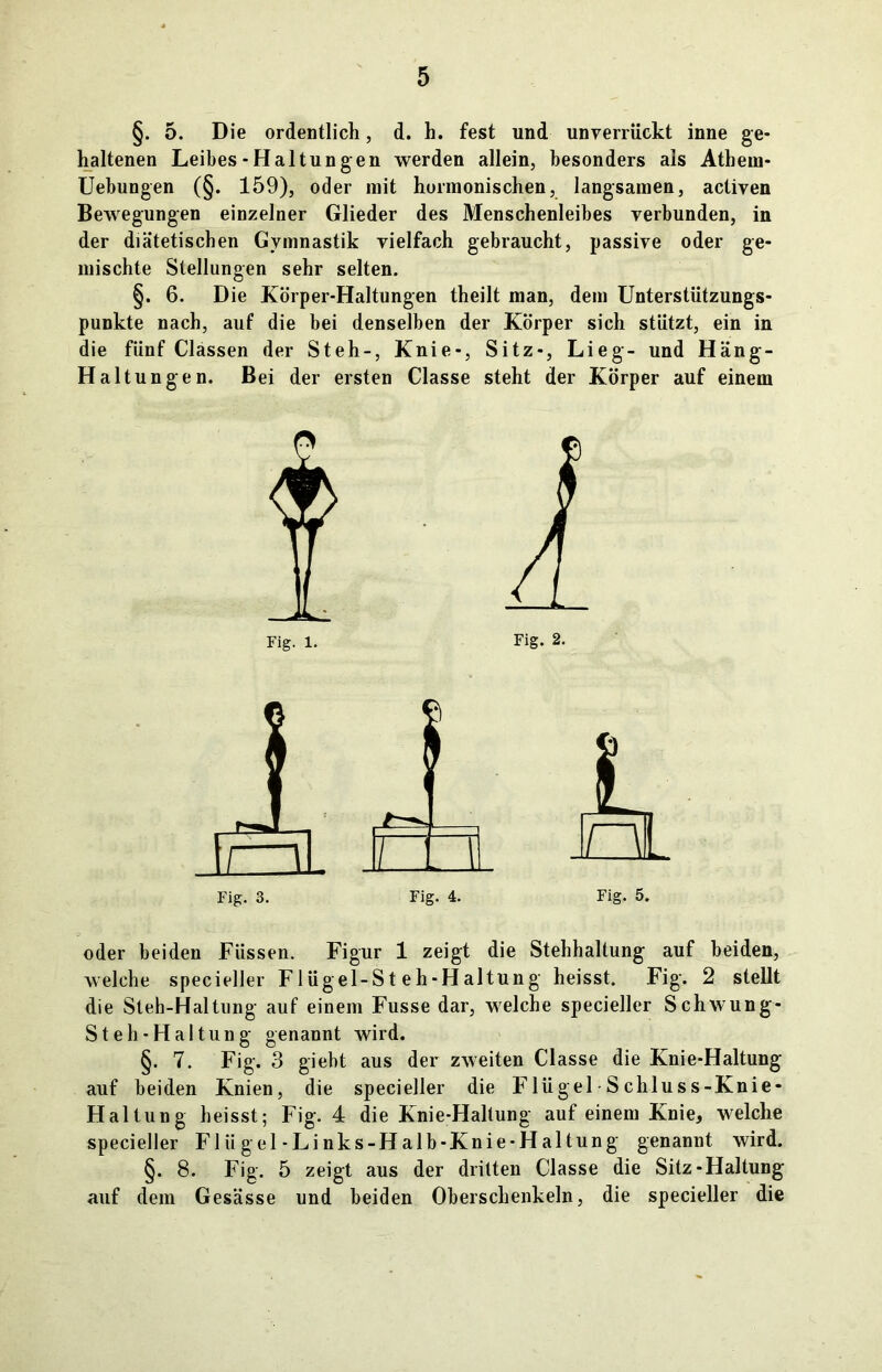 §. 5. Die ordentlich, d. h. fest und unverrückt inne ge- haltenen Leibes-Haltungen werden allein, besonders als Athein- Uebungen (§. 159), oder mit hormonischen, langsamen, activen Bewegungen einzelner Glieder des Menschenleibes verbunden, in der diätetischen Gymnastik vielfach gebraucht, passive oder ge- mischte Stellungen sehr selten. §. 6. Die Körper-Haltungen theilt man, dem Unterstützungs- punkte nach, auf die bei denselben der Körper sich stützt, ein in die fünf Classen der Steh-, Knie-, Sitz-, Lieg- und Häng- Haltungen. Bei der ersten Classe steht der Körper auf einem Fig. 1. Fig. 2. oder beiden Füssen. Figur 1 zeigt die Stehhaltung auf beiden, welche specieller Flügel-Steh-Haltung heisst. Fig. 2 stellt die Steh-Haltnng auf einem Fusse dar, welche specieller Schwung- S teil-Haltung genannt wird. §. 7. Fig. 3 giebt aus der zweiten Classe die Knie-Haltung auf beiden Knien, die specieller die Flügel-Schluss-Knie* Haltung heisst; Fig. 4 die Knie-Haltung auf einem Knie, welche specieller Fliigel-Links-Halb-Knie-Haltung genannt wird. §. 8. Fig. 5 zeigt aus der dritten Classe die Sitz-Haltung auf dem Gesässe und beiden Oberschenkeln, die specieller die