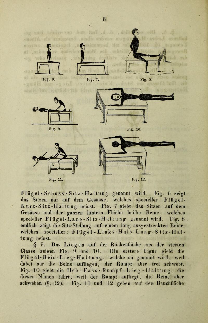 Flügel-Schuss - Sitz-Hai tung genannt wird. Fig. 6 zeigt das Sitzen nur auf dem Gesässe, welches specieller Flügel* ' Kurz-Sitz-Haltung heisst. Fig. 7 giebt das Sitzen auf dein Gesässe und der ganzen hintern Fläche beider Beine, welches specieller Fl iigel-L a n g-Si tz - H al t u n g genannt wird. Fig. 8 endlich zeigt die Sitz-Stellung auf einem lang ausgestreckten Beine, welches specieller: Flügel-Links-Halb-Lang-Sitz-Hal- tung heisst. §. 9. Das Liegen auf der Rückenfläche aus der vierten Classe zeigen Fig. 9 und 10. Die erstere Figur giebt die Flügel-B ein - Li e g-H a 11 un g, welche so genannt wird, weil dabei nur die Beine aufliegen, der Rumpf aber frei schwebt. Fig. 10 giebt die Heb - Fas s - Rumpf - Li eg - Haltung, die diesen Namen führt, weil der Rumpf aufliegt, die Beine aber schweben (§. 32). Fig. 11 und 12 geben auf der. Bauchfläche