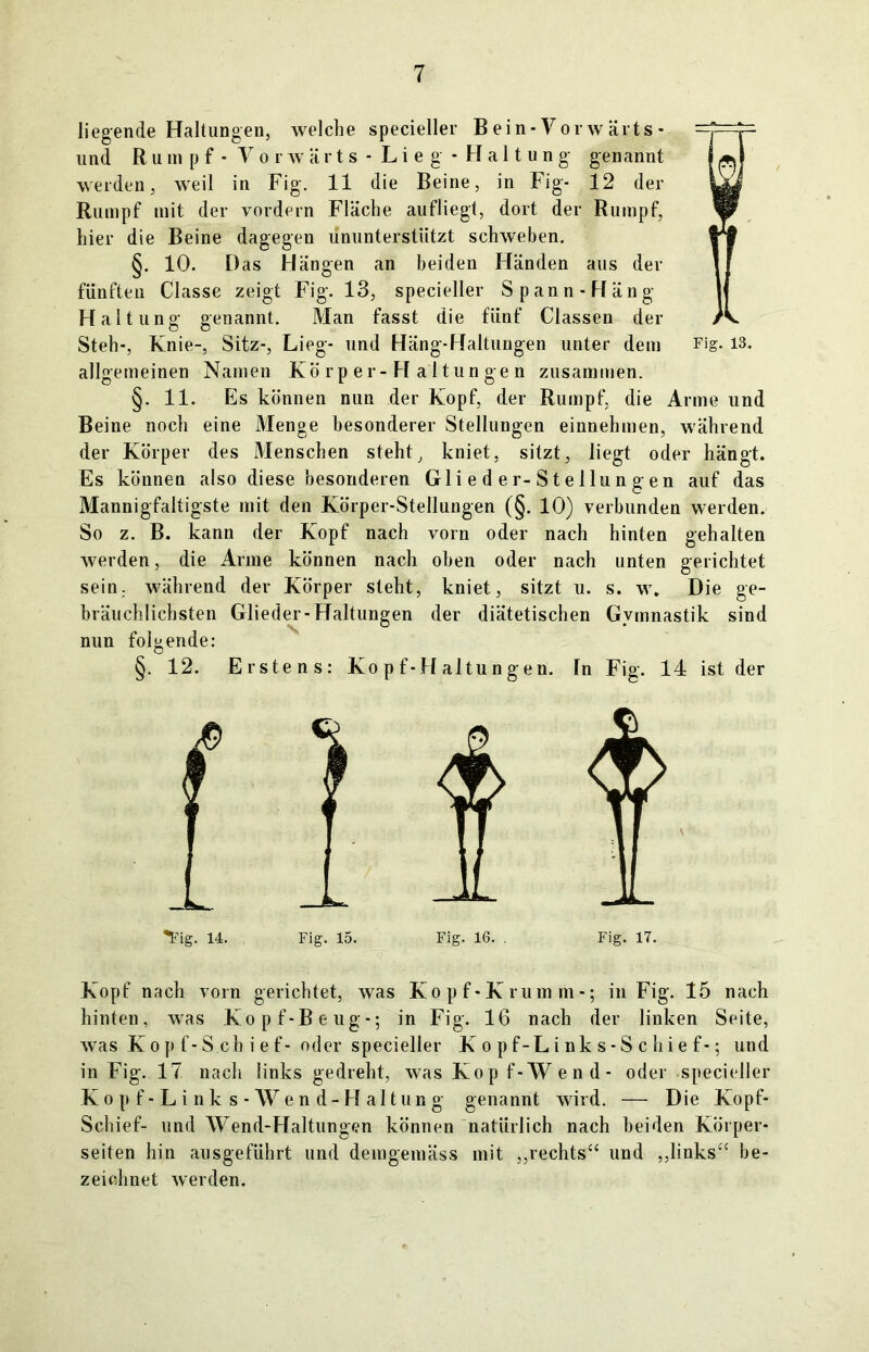 liegende Haltungen, welche specieller Bein-Vorwärts- und Rum p f - Vorwärts - Li e g - Haltung genannt werden, weil in Fig. 11 die Beine, in Fig- 12 der Rumpf mit der vordem Fläche aufliegt, dort der Rumpf, hier die Beine dagegen ununterstützt schweben. §. 10. Das Hängen an beiden Händen aus der fünften Classe zeigt Fig. 13, specieller Spann-Häng Haltung genannt. Man fasst die fünf Classen der Steh-, Knie-, Sitz-, Lieg- und Häng-Haltungen unter dem Fig. 13. allgemeinen Namen Körper-Haltungen zusammen. §. 11. Es können nun der Kopf, der Rumpf, die Arme und Beine noch eine Menge besonderer Stellungen einnehmen, während der Körper des Menschen steht, kniet, sitzt, liegt oder hängt. Es können also diese besonderen Gli e d e r-S t e llu n g en auf das Mannigfaltigste mit den Körper-Stellungen (§. 10) verbunden werden. So z. B. kann der Kopf nach vorn oder nach hinten gehalten werden, die Arme können nach oben oder nach unten gerichtet sein, während der Körper steht, kniet, sitzt u. s. w\ Die ge- bräuchlichsten Glieder-Haltungen der diätetischen Gymnastik sind nun folgende: §. 12. Erstens: Ko p f-H altu n gen. ln Fig. 14 ist der ^ig. 14. Fig. 15. Fig. 16. . Fig. 17. Kopf nach vorn gerichtet, was Kopf-Krumm-; in Fig. 15 nach hinten, was Kopf-Beug-; in Fig. 16 nach der linken Seite, was Ko p f-S ch i ef- oder specieller Ko pf-Li nk s-S chie f-; und in Fig. 17 nach links gedreht, was Kop f-Wend- oder specieller Kopf-Links-Wend-Haltung genannt wird. — Die Kopf- Schief- und AVend-Haltungen können natürlich nach beiden Körper- seiten hin ausgeführt und demgemäss mit „rechts“ und „links“ be- zeichnet werden.