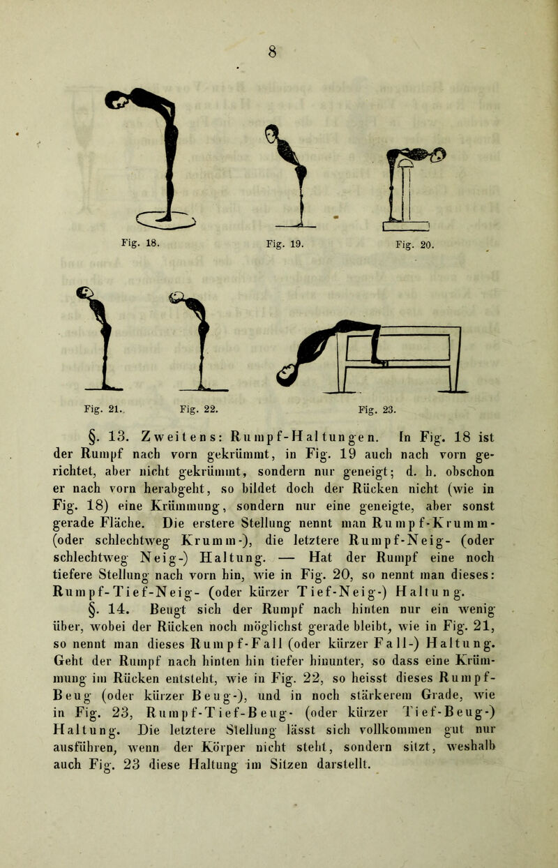Fig. 21.. Fig. 22. Fig. 23. §. 13. Zweitens: Ru mp f-H al tun g e n. ln Fig. 18 ist der Rumpf nach vorn gekrümmt, in Fig. 19 auch nach vorn ge- richtet, aber nicht gekrümmt, sondern nur geneigt; d. h. obschon er nach vorn herabgeht, so bildet doch der Rücken nicht (wie in Fig. 18) eine Krümmung, sondern nur eine geneigte, aber sonst gerade Fläche. Die erstere Stellung nennt man Rumpf-Krumm- (oder schlechtweg Krumm-), die letztere Rumpf-Neig- (oder schlechtweg Neig-) Haltung. — Hat der Rumpf eine noch tiefere Stellung nach vorn hin, wie in Fig. 20, so nennt man dieses: Rum pf-Tief-Neig- (oder kürzer Tief-Neig-) Haltung. §. 14. Beugt sich der Rumpf nach hinten nur ein wenig über, wobei der Rücken noch möglichst gerade bleibt, wie in Fig. 21, so nennt man dieses Rumpf-Fall (oder kürzer Fall-) Haltung. Geht der Rumpf nach hinten hin tiefer hinunter, so dass eine Krüm- mung im Rücken entsteht, wie in Fig. 22, so heisst dieses Rumpf- Beug (oder kürzer Beug-), und in noch stärkerem Grade, wie in Fig. 23, Rumpf-Tief-Beug- (oder kürzer Tief-Beug-) Haltung. Die letztere Stellung lässt sich vollkommen gut nur ausführen, wenn der Körper nicht steht, sondern sitzt, weshalb auch Fig. 23 diese Haltung im Sitzen darstellt.