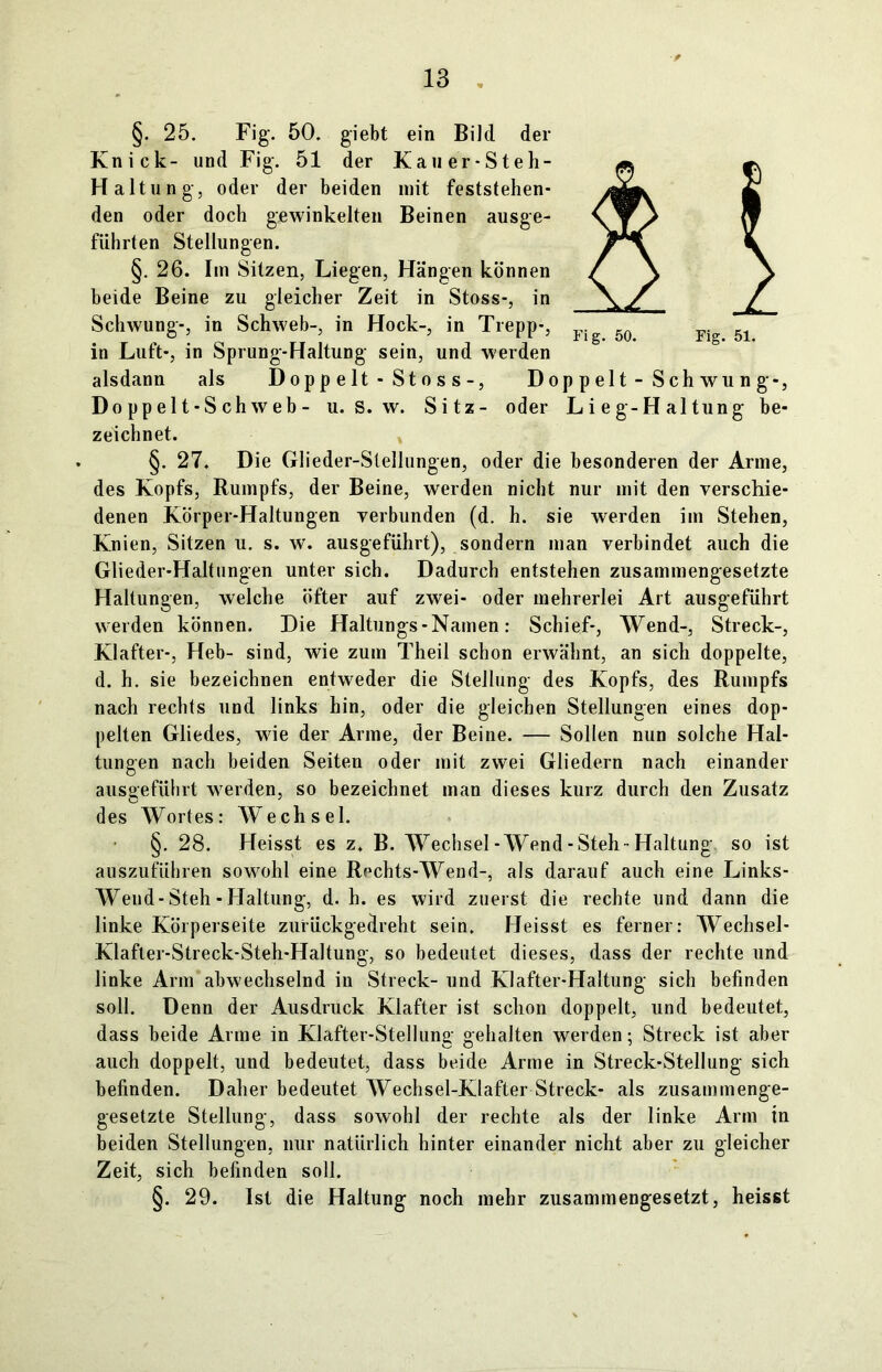 §. 25. Fig. 50. giebt ein Bild der Knick- und Fig. 51 der Kauer-Steh- Haltung, oder der beiden mit feststehen- den oder doch gewinkelten Beinen ausge- führten Stellungen. §. 26. Im Sitzen, Liegen, Hängen können beide Beine zu gleicher Zeit in Stoss-, in Schwung-, in Schweb-, in Hock-, in Trepp-, in Luft-, in Sprung-Haltung sein, und werden alsdann als Doppelt-Stoss-, Doppelt-Schwung-, Do pp el t-S ch w eb - u. S. w. Sitz- oder Lieg-Haltung be- zeichnet. §. 27. Die Glieder-Slellungen, oder die besonderen der Arme, des Kopfs, Rumpfs, der Beine, werden nicht nur mit den verschie- denen Körper-Haltungen verbunden (d. h. sie werden im Stehen, Knien, Sitzen u. s. w. ausgeführt), sondern man verbindet auch die Glieder-Haltungen unter sich. Dadurch entstehen zusammengesetzte Haltungen, welche öfter auf zwei- oder mehrerlei Art ausgeführt werden können. Die Haltungs - Namen: Schief-, Wend-, Streck-, Klafter-, Heb- sind, wie zum Theil schon erwähnt, an sich doppelte, d. h. sie bezeichnen entweder die Stellung des Kopfs, des Rumpfs nach rechts und links hin, oder die gleichen Stellungen eines dop- pelten Gliedes, wie der Arme, der Beine. — Sollen nun solche Hal- tungen nach beiden Seiten oder mit zwei Gliedern nach einander ausgeführt werden, so bezeichnet man dieses kurz durch den Zusatz des Wortes: Wechsel. §. 28. Heisst es z. B. Wechsel-Wend-Steh-Haltung so ist auszuführen sowohl eine Rechts-Wend-, als darauf auch eine Links- Weud-Steh - Haltung, d. h. es wird zuerst die rechte und dann die linke Körperseite zurückgedreht sein. Heisst es ferner: Wechsel- Klafter-Streck-Steh-Haltung, so bedeutet dieses, dass der rechte und linke Arm abwechselnd in Streck- und Klafter-Haltung sich befinden soll. Denn der Ausdruck Klafter ist schon doppelt, und bedeutet, dass beide Arme in Klafter-Stellung gehalten werden; Streck ist aber auch doppelt, und bedeutet, dass beide Arme in Streek-Stellung sich befinden. Daher bedeutet Wechsel-Klafter Streck- als zusammenge- gesetzte Stellung, dass sowohl der rechte als der linke Arm in beiden Stellungen, nur natürlich hinter einander nicht aber zu gleicher Zeit, sich befinden soll. §. 29. Ist die Haltung noch mehr zusammengesetzt, heisst