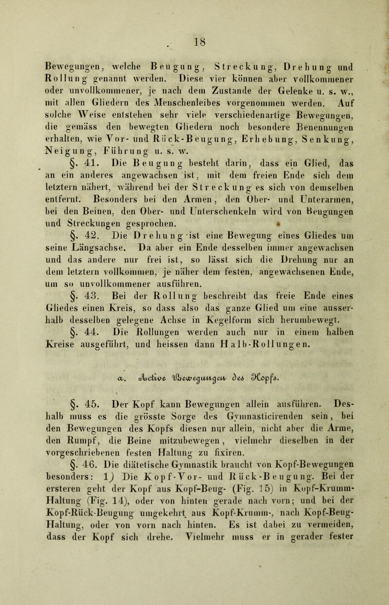 Bewegungen, welche Beugung, Streckung, Drehung und Rollung genannt werden. Diese vier können aber vollkommener oder unvollkommener, je nach dem Zustande der Gelenke u. s. w., mit allen Gliedern des Meuschenleibes vorgenommen werden. Auf solche Weise entstehen sehr viele verschiedenartige Bewegungen, die gemäss den bewegten Gliedern noch besondere Benennungen erhalten, wie Vor- und Rii ck-B eugung, Erhebung, Senkung, Neigung, Führung u. s. w. §. 41. Die Beugung besteht darin, dass ein Glied, das an ein anderes angewachsen ist, mit dem freien Ende sich dem letztem nähert, während bei der Streckung es sich von demselben entfernt. Besonders bei den Armen, den Ober- und Unterarmen, hei den Beinen, den Ober- und Unterschenkeln wird von Beugungen und Streckungen gesprochen. * §. 42. Die Drehung ist eine Bewegung eines Gliedes um seine Längsachse. Da aber ein Ende desselben immer angewachsen und das andere nur frei ist, so lässt sich die Drehung nur an dem letztem vollkommen, je näher dem festen, angewachsenen Ende, um so unvollkommener ausführen. §. 43. Bei der Rollung beschreibt das freie Ende eines Gliedes einen Kreis, so dass also das ganze Glied um eine ausser- halb desselben gelegene Achse in Kegelfomi sich herumbewegt. §. 44. Die Rollungen werden auch nur in einem halben Kreise ausgeführt, und heissen dann H alb-Rollungen. co. oHocti/ve Üheype-guvi^eiv cDCop^. §. 45. Der Kopf kann Bewegungen allein ausführen. Des- halb muss es die grösste Sorge des Gymnasticirenden sein, bei den Bewegungen des Kopfs diesen nur allein, nicht aber die Arme, den Rumpf, die Beine mitzubewegen, vielmehr dieselben in der vorgeschriebenen festen Haltung zu lixiren. §. 46. Die diätetische Gymnastik braucht von Kopf-Bewegungen besonders: 1) Die Kopf-Vor- und R ü ck-B e u gu ng. Bei der ersteren geht der Kopf aus Kopf-Beug- (Fig. 15) in Kopf-Krumm- Haltung (Fig. 14), oder von hinten gerade nach vorn; und bei der Kopf-Rück-Beugung umgekehrt aus Kopf-Krumm-, nach Kopf-Beug- Haltung, oder von vom nach hinten. Es ist dabei zu vermeiden, dass der Kopf sich drehe. Vielmehr muss er in gerader fester