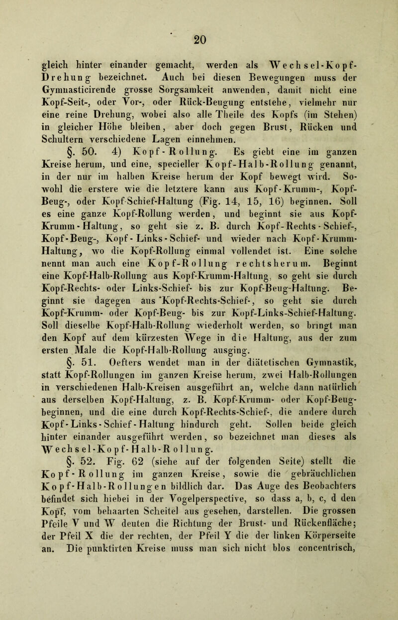 gleich hinter einander gemacht, werden als Wechsel-Kopf- Drehung bezeichnet. Auch bei diesen Bewegungen muss der Gymnasticirende grosse Sorgsamkeit anwenden, damit nicht eine Kopf-Seit-, oder Vor-, oder Riick-Beugung entstehe, vielmehr nur eine reine Drehung, wobei also alle Theile des Kopfs (im Stehen) in gleicher Höhe bleiben, aber doch gegen Brust, Rücken und Schultern verschiedene Lagen einnehmen. §. 50. 4) Kopf - R ollung. Es giebt eine im ganzen Kreiseherum, und eine, specieller Kopf-Halb-Rollung genannt, in der nur im halben Kreise herum der Kopf bewegt wird. So- wohl die erstere wie die letztere kann aus Kopf-Krumm-, Kopf- Beug-, oder Kopf Schief-Haltung (Fig. 14, 15, 16) beginnen. Soll es eine ganze Kopf-Rollung werden, und beginnt sie aus Kopf- Krumm - Haltung, so geht sie z. B. durch Kopf-Rechts - Schief-, Kopf-Beug-, Kopf - Links - Schief- und wieder nach Kopf-Krumm- Haltung, wo die Kopf-Rollung einmal vollendet ist. Eine solche nennt man auch eine Kopf-Rollung rechtsherum. Beginnt eine Kopf-Halb-Rollung aus Kopf-Krumm-Haltung, so gebt sie durch Kopf-Rechts- oder Links-Schief- bis zur Kopf-Beug-Haltung. Be- ginnt sie dagegen aus ’Kopf-Rechts-Schief-, so geht sie durch Kopf-Krumm- oder Kopf-Beug- bis zur Kopf-Links-Schief-Haltung. Soll dieselbe Kopf-Halb-Rollung wiederholt werden, so bringt man den Kopf auf dem kürzesten Wege in die Haltung, aus der zum ersten Male die Kopf-Halb-Rollung ausging. §. 51. Oefters wrendet man in der diätetischen Gymnastik, statt Kopf-Rollungen im ganzen Kreise herum, zwei Halb-Rollungen in verschiedenen Halb-Kreisen ausgeführt an, welche dann natürlich aus derselben Kopf-Haltung, z. B. Kopf-Krumm- oder Kopf-Beug- beginnen, und die eine durch Kopf-Rechts-Schief-, die andere durch Kopf'Links-Schief-Haltung hindurch geht. Sollen beide gleich hinter einander ausgeführt werden, so bezeichnet man dieses als Wechsel-Kopf-Halb-Rollung. §. 52. Fig. 62 (siehe auf der folgenden Seite) stellt die Kopf-Rollung im ganzen Kreise, sowie die gebräuchlichen Kopf-Halb-Rollungen bildlich dar. Das Auge des Beobachters befindet sich hiebei in der Yogelperspective, so dass a, b, c, d den Kopf, vom behaarten Scheitel aus gesehen, darstellen. Die grossen Pfeile Y und W deuten die Richtung der Brust- und Rückenfläche; der Pfeil X die der rechten, der Pfeil Y die der linken Körperseite an. Die punktirten Kreise muss man sich nicht blos concentrisch,