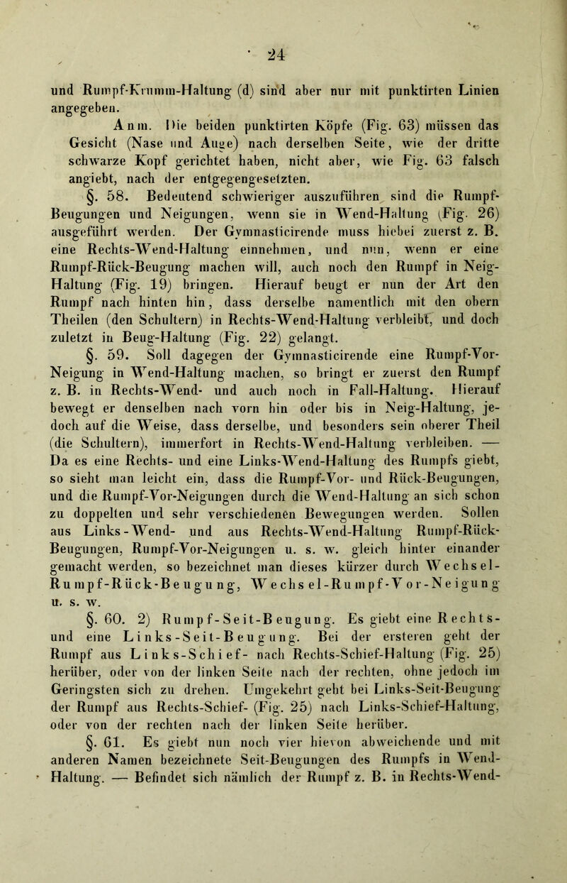 und Rumpf-Knimm-Haltung (d) sind aber nur mit punktirten Linien angegeben. An in. Die beiden punktirten Köpfe (Fig. 63) müssen das Gesicht (Nase und Auue) nach derselben Seite, wie der dritte schwarze Kopf gerichtet haben, nicht aber, wie Fig. 63 falsch angiebt, nach der entgegengesetzten. §. 58. Bedeutend schwieriger auszuführen sind die Rumpf- Beugungen und Neigungen, wenn sie in Wend-Haltung (Fig. 26) ausgeführt werden. Der Gvmnasticirende muss hiebei zuerst z. B. eine Rechts-Wend-Haltung einnehmen, und nun, wenn er eine Rumpf-Rück-Beugung machen will, auch noch den Rumpf in Neig- Haltung (Fig. 19) bringen. Hierauf beugt er nun der Art den Rumpf nach hinten hin, dass derselbe namentlich mit den obern Theilen (den Schultern) in Rechts-Wend-Haltung verbleibt, und doch zuletzt in Beug-Haltung (Fig. 22) gelangt. §. 59. Soll dagegen der Gvmnasticirende eine Rumpf-Yor- Neigung in Wend-Haltung macken, so bringt er zuerst den Rumpf z. B. in Rechts-Wend- und auch noch in Fall-Haltung. Hierauf bewegt er denselben nach vorn hin oder bis in Neig-Haltung, je- doch auf die Weise, dass derselbe, und besonders sein oberer Theil (die Schultern), immerfort in Rechts-Wend-Haltung verbleiben. — Da es eine Rechts- und eine Links-Wend-Haltung des Rumpfs giebt, so sieht man leicht ein, dass die Rumpf-Vor- und Rück-Beugungen, und die Rumpf-Yor-Neigungen durch die Wend-Haltung an sich schon zu doppelten und sehr verschiedenen Bewegungen werden. Sollen aus Links -Wend- und aus Rechts-Wend-Haltung Rumpf-Riick- Beugungen, Rumpf-Yor-Neigungen u. s. w. gleich hinter einander gemacht werden, so bezeichnet man dieses kürzer durch Wechsel- Rum pf-Rück*Beugung, W e chs el-Ru mpf- Y or-Neigung u. s. w. §.60. 2) Rump f-Seit-B eugung. Es giebt eine R echt s- und eine Links-Seit-Beugung. Bei der ersteren geht der Rumpf aus L i nk s-Schi ef- nach Rechts-Schief-Haltung (Fig. 25) herüber, oder von der linken Seite nach der rechten, ohne jedoch im Geringsten sich zu drehen. Umgekehrt geht bei Links-Seit-Beugung der Rumpf aus Rechts-Schief- (Fig. 25) nach Links-Schief-HaJtung, oder von der rechten nach der linken Seite herüber. §. 61. Es giebt nun noch vier hievon abweichende und mit anderen Namen bezeichnete Seit-Beugungen des Rumpfs in Wend- Haltung. — Befindet sich nämlich der Rumpf z. B. in Rechts-Wend-